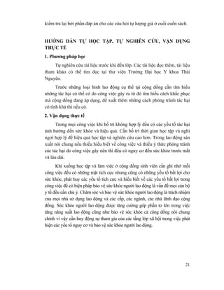21
kiểm tra lại bởi phần đáp án cho các câu hỏi tự lượng giá ở cuối cuốn sách.
HƯỚNG DẪN TỰ HỌC TẬP, TỰ NGHIÊN CỨU, VẬN DỤNG
THỰC TẾ
1. Phương pháp học
Tự nghiên cứu tài liệu trước khi đến lớp. Các tài liệu đọc thêm, tài liệu
tham khảo có thể tìm đọc tại thư viện Trường Đại học Y khoa Thái
Nguyên.
Trước những loại hình lao động cụ thể tại cộng đồng cần tìm hiểu
những tác hại có thể có do công việc gây ra từ đó tìm hiểu cách khắc phục
mà cộng đồng đang áp dụng, đề xuất thêm những cách phòng tránh tác hại
có tính khả thi nếu có.
2. Vận dụng thực tế
Trong mọi công việc khi bố trí không hợp lý đều có các yếu tố tác hại
ảnh hưởng đến sức khỏe và hiệu quả. Cần bố trí thời gian học tập và nghỉ
ngơi hợp lý để hiệu quả học tập và nghiên cứu cao hơn. Trong lao động sản
xuất nói chung nếu thiếu hiểu biết về công việc và thiếu ý thức phòng tránh
các tác hại do công việc gây nên thì đều có nguy cơ đến sức khỏe trước mắt
và lâu dài.
Khi xuống học tập và làm việc ở cộng đồng sinh viên cần ghi nhớ mỗi
công việc đều có những mặt tích cực nhưng cũng có những yếu tố bất lợi cho
sức khỏe, phát huy các yếu tố tích cực và hiểu biết về các yếu tố bất lợi trong
công việc để có biện pháp bảo vệ sức khỏe người lao động là vấn đề mọi cán bộ
y tế đều cần chú ý. Chăm sóc và bảo vệ sức khỏe người lao động là trách nhiệm
của mọi nhà sử dụng lao động và các cấp, các ngành, các nhà lãnh đạo cộng
đồng. Sức khỏe người lao động được tăng cường góp phần to lớn trong việc
tăng năng suất lao động cũng như bảo vệ sức khỏe cả cộng đồng nói chung
chính vì vậy cần huy động sự tham gia của các tầng lớp xã hội trong việc phát
hiện các yếu tố nguy cơ và bảo vệ sức khỏe người lao động.
 