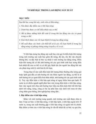 22
VI KHÍ HẬU TRONG LAO ĐỘNG SẢN XUẤT
MỤC TIÊU
Sau khi học xong bài này, sinh viên có khả năng:
1. Nêu được đặc điểm của vi khí hậu nóng
2. Trình bày được cơ chế điều nhiệt của cơ thể.
3. Mô tả được những biến đổi sinh lý trong khi lao động của các cơ quan
trong cơ thể.
4. Giải thích được các rối loạn bệnh lý trong lao động nóng.
5. Đề xuất được các bước cần thiết để xử lý các rối loạn bệnh lý trong lao
động nóng và phòng chông nóng ở tuyến y tế cơ sở.
Vi khí hậu trong lao động sản xuất hay còn gọi là điều kiện khí tượng
trong môi trường sản xuất bao gồm độ nóng, độ ẩm, tốc độ vận chuyển
không khí, và đặc biệt là bức xạ nhiệt ở môi trường lao động nóng. Điều
kiện khí tượng đó có thể ảnh hưởng tới các quá trình sinh học trong điều
hoà nhiệt độ của cơ thể và có thể gây bệnh tật cho người lao động khi mà
các phản ứng sinh lý sinh hóa bị rối loạn.
Trong thực tế sản xuất điều kiện khí tượng khác thường như nóng quá
hoặc lạnh quá đều có ảnh hưởng tới sức khỏe người lao động, cụ thể là sẽ
ảnh hưởng tới cơ quan điều hoà thân nhiệt, ảnh hưởng tới các quá trình sinh
lý. Tuy vậy điều kiện vi khí hậu quá nóng sẽ nguy hiểm hơn quá lạnh. Ở
nước ta có nhiều ngành nghề phải làm việc trong điều kiện vi khí hậu nóng,
làm việc ngoài trời chịu ảnh hưởng trực tiếp của điều kiện thời tiết khí hậu
dưới trời nắng, nóng, cũng có lúc lại phải làm việc dưới trời mưa rét như
công nhân giao thông, lâm nghiệp hay nông dân...
1. Đặc điểm của vi khí hậu nóng
Khác với môi trường xung quanh, môi trường sản xuất được chia ra
làm 3 loại cơ bản: vi khí hậu nóng, vi khí hậu lạnh, vi khí hậu ngoài trời. Ở
nước ta, trong sản xuất thường gặp vi khí hậu nóng và ngoài trời là chính.
Đặc điểm cơ bản của vi khí hậu nóng là vấn đề nhiệt độ và bức xạ quá lớn,
 