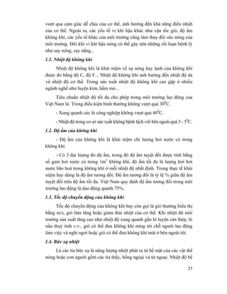 23
vượt qua cảm giác dễ chịu của cơ thể, ảnh hưởng đến khả năng điều nhiệt
của cơ thể. Ngoài ra, các yếu tố vi khí hậu khác như vận tốc gió, độ ẩm
không khí, các yếu tố khác của môi trường cũng làm thay đổi sức nóng của
môi trường. Đôi khi vi khí hậu nóng có thể gây nên những rối loạn bệnh lý
như say nóng, say nắng...
1.1. Nhiệt độ không khí
Nhiệt độ không khí là khái niệm về sự nóng hay lạnh của không khí
được đo bằng độ C, độ F... Nhiệt độ không khí ảnh hưởng đến nhiệt độ da
và nhiệt độ cơ thể. Trong sản xuất nhiệt độ không khí cao gặp ở nhiều
ngành nghề như luyện kim, hầm mỏ...
Tiêu chuẩn nhiệt độ tối đa cho phép trong môi trường lao động của
Việt Nam là: Trong điều kiện bình thường không vượt quá 300
C.
- Xung quanh các lò công nghiệp không vượt quá 400
C.
- Nhiệt độ trong cơ sở sản xuất không bệnh lệch với bên ngoài quá 3 - 50
C.
1.2. Độ ẩm của không khí
- Độ ẩm của không khí là khái niệm chỉ lượng hơi nước có trong
không khí.
- Có 3 đại lượng đo độ ẩm, trong đó độ ẩm tuyệt đối được tính bằng
số gam hơi nước có trong 1m3
không khí, độ ẩm tối đa là lượng hơi hơi
nước bão hoà trong không khí ở mỗi nhiệt độ nhất định. Trong thực tế khái
niệm hay dùng là độ ẩm tương đối. Độ ẩm tương đối là tỷ lệ % giữa độ ẩm
tuyệt đối trên độ ẩm tối đa. Việt Nam quy định độ ẩm tương đối trong môi
trường lao động là dao động quanh 75%.
1.3. Tốc độ chuyển động của không khí
Tốc độ chuyển động của không khí hay còn gọi là gió thường biểu thị
bằng m/s, gió làm tăng hoặc giảm thải nhiệt của cơ thể. Khi nhiệt độ môi
trường sản xuất tăng cao như nhiệt độ xung quanh gần lò luyện cán thép, lò
nấu thuỷ tinh v.v.. gió có thể đưa không khí nóng tới chỗ người lao động
làm việc và nghỉ ngơi hoặc gió có thể đưa không khí mát ở bên ngoài tới.
1.4. Bức xạ nhiệt
Là các tia bức xạ là năng lượng nhiệt phát ra từ bề mặt của các vật thể
nóng hoặc con người gồm các tia thấy, hồng ngoại và tử ngoại. Nhiệt độ bề
 