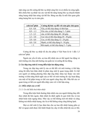 24
mặt càng cao thì cường độ bức xạ nhiệt càng lớn và có nhiều tia sóng ngắn.
Khi chiếu bức xạ nhiệt vào các vật thể thì năng lượng bức xạ chuyển thành
năng lượng nhiệt làm nóng vật thể lên. Bảng sau đây là mối liên quan giữa
năng lượng bức xạ và cảm giác.
calo/cm2
/phút Cường độ bức xạ đối với cảm giác chủ quan
0,4 - 0,8 Yếu, có thể chịu đựng vô thời hạn
0,9 – 1,3 Yếu vừa, có thể chịu đựng 3 - 5 phút
1,3 - 2,3 vừa, có thể chịu đựng 40 - 60 giây
2,3 - 3,0 Cao vừa có thể chịu đựng 20 - 30 giây
3,0 - 4,0 Cao, có thể chịu đựng 12 - 24 giây
4,0 - 5,0 Mạnh, có thể chịu đựng 8 - 10 giây
> 5 Rất mạnh, có thể chịu đựng 2 - 5 giây
Cường độ bức xạ nhiệt tối đa cho phép ở Việt Nam là từ 1 đến 1,5
calo/cm2
/phút.
Ngoài các yếu tố trên, sự trao đổi nhiệt của cơ thể người lao động và
môi trường còn chịu ảnh hưởng của quần áo và cường độ lao động.
2. Các đáp ứng sinh lý trong điều kiện lao động nóng
Trong các đáp ứng sinh lý của cơ thể đối với môi trường vi khí hậu
nóng thì điều hoà thân nhiệt là phản ứng sinh lý quan trọng nhất. Cơ thể
con người có những phương thức đáp ứng khác nhau tuỳ thuộc vào môi
trường và khả năng thích nghỉ của cơ thể với môi trường do vậy hoạt động
của một số bộ phận trong cơ thể con người cũng thay đổi. Hầu hết các cơ
quan trong cơ thể con người đều nhậy cảm với vi khí hậu nóng.
2.1. Điều nhiệt của cơ thể
2.1.1. Cơ chế điều hoà thân nhiệt
Trong điều kiện bình thường thân nhiệt của con người không thay đổi
theo nhiệt độ bên ngoài, thân nhiệt ổn định nghĩa là quá trình thu và toả
nhiệt hoàn toàn ngang nhau. Như vậy cơ thể không tích trữ nhiệt và cũng
không toả nhiều nhiệt lượng, tức là cơ thể không nóng cũng không lạnh.
Mọi cơ chế sinh lý học đảm bảo cho sự trao đổi nhiệt lượng giữa cơ
thể và ngoại cảnh được tiến hành thuận lợi, duy trì đều nhiệt độ của cơ thể,
 