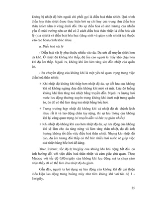 25
không bị nhiệt độ bên ngoài chi phối gọi là điều hoà thân nhiệt. Quá trình
điều hoà thân nhiệt được thực hiện bởi sự chỉ huy của trung tâm điều hoà
thân nhiệt nằm ở vùng dưới đồi. Do sự điều hoà có ảnh hưởng của nhiều
yếu tố môi trường nên cơ thể có 2 cách điều hoà thân nhiệt là điều hoà vật
lý (toả nhiệt) và điều hoà hóa học (tăng sinh và giảm sinh nhiệt) tuỳ thuộc
vào các hoàn cảnh khác nhau.
a. Điều hoà vật lý
- Điều hoà vật lý phụ thuộc nhiều vào da. Da ướt dễ truyền nhiệt hơn
da khô. Ở nhiệt độ không khí thấp, độ ẩm cao người ta thấy khó chịu hơn
khi độ ẩm thấp. Ngoài ra, không khí ẩm làm tăng sức dẫn nhiệt của quần
áo.
- Sự chuyển động của không khí là một yếu tố quan trọng trong việc
điều hoà thân nhiệt:
+ Khi nhiệt độ không khí thấp hơn nhiệt độ da, sự đối lưu của không
khí sẽ không ngừng đưa đến không khí mới và mát. Lúc đó luồng
không khí làm tăng toả nhiệt bằng truyền dẫn. Ngoài ra lượng hơi
nước lưu động thường xuyên trong không khí dưới mặt trong quần
áo, do đó có thể làm tăng toả nhiệt bằng bốc hơi.
+ Trong trường hợp nhiệt độ không khí và nhiệt độ da chênh lệch
nhau rất ít và lao động chân tay nặng, thì sự lưu thông của không
khí lại càng quan trọng (vì truyền dẫn và bức xạ giảm nhiều).
+ Khi nhiệt độ không khí cao hơn nhiệt độ da, sự lưu động của không
khí sẽ làm cho da tăng nóng và làm tăng thân nhiệt, do đó ảnh
hưởng không tốt đến việc điều hoà thân nhiệt. Nhưng khi nhiệt độ
cao, độ ẩm tương đối thấp có thể hút nhiều hơi nước sẽ giúp việc
toả nhiệt bằng bốc hơi dễ dàng.
Theo Rubner, tốc độ 0,3m/giây của không khí lưu động bắt đầu có
ảnh hưởng đối với việc điều hoà thân nhiệt và cảm giác chủ quan. Theo
Macsac với tốc độ 0,03m/giây của không khí lưu động mà ta chưa cảm
nhận thấy đã có thể làm cho nhiệt độ da giảm.
Gần đây, người ta lợi dụng sự lưu động của không khí để cải thiện
điều kiện lao động trong buồng máy như tắm không khí với tốc độ 1 -
5m/giây.
 