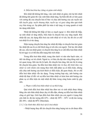 26
b. Điều hoà hóa học (tăng và giảm sinh nhiệt).
Khi nhiệt độ không khí tăng, việc sinh nhiệt sẽ giảm, trái lại khi nhiệt
độ không khí giảm thì việc sinh thân nhiệt tăng. Sự biến đổi đó có liên quan
với cường độ của chuyển hóa tế bào và chịu ảnh hưởng của các tuyến nội
tiết (tuyến giáp, tuyến thượng thận, tuyến tụy và gan) cũng như quá trình
oxy hóa trong cơ. Sự phân phối lại máu ở nội tạng và xung quanh có một
tác dụng nhất định.
Nhiệt độ không khí thấp sẽ làm co mạch ngoại vi. Khi nhiệt độ thấp,
sự sinh nhiệt sẽ tăng nhiều, biểu hiện là chuyển hóa oxy tăng mạnh. Khi
nhiệt độ cao, tác dụng điều hoà của sinh nhiệt sẽ vô ích, lúc đó chỉ cơ chế
toả nhiệt là có tác dụng.
Hiện tượng chuyển hóa tăng lúc nhiệt độ thấp và chuyển hóa hơi giảm
lúc nhiệt độ cao là cơ chế thích ứng có ích cho con người. Trái lại, khi nhiệt
độ cao, nếu toả nhiệt giảm và chuyển hóa tăng là cơ chế điều hoà thân nhiệt
bị trở ngại và có thể đưa đến trạng thái tích nhiệt.
Trong điều hoà thân nhiệt, trung tâm dưới vỏ não như hạch xám, và
thể vân đóng vai trò chính. Ngoài ra, vỏ bán cầu đại não cũng đóng một vai
trò quan trọng. Khi ám thị là lạnh, thì chuyển hóa tăng, khi ám thị là nóng
thì chuyển hóa giảm. Sự điều hoà thân nhiệt (tức là thay đổi hình thức toả
nhiệt và sinh nhiệt) còn mang theo tính chất phản xạ có điều kiện, nhưng
nếu chịu ảnh hưởng của kích thích có điều kiện, đã quen thuộc, thì cơ chế
điều hoà thân nhiệt vẫn tác dụng. Trong trường hợp này, ảnh hưởng của
nhiệt độ thực tế đối với sự điều hoà thân nhiệt có kém hơn ảnh hưởng của
phản xạ có điều kiện do một nhiệt độ khác trong cùng hoàn cảnh ấy gây
nên.
c. Phạm vi điều hoà thân nhiệt và sự thích ứng.
Quá trình điều hoà thân nhiệt bảo đảm toả và sinh nhiệt được thăng
bằng cho nên thân nhiệt được duy trì đều đặn, nhưng sự điều hoà thân nhiệt
cũng có giới hạn. Giới hạn điều hoà thân nhiệt của con người ở trạng thái
yên tĩnh là: độ ẩm tương đối 65% - nhiệt độ 300
C - 360
C và độ ẩm tương
đối 30% - nhiệt độ 400
C (Marchak).
2.1.2. Các hình thức điều hoà vật lý (toả nhiệt)
- Nhiệt lượng thay đổi do chuyển hóa năng lượng toả ra chỉ được điều
 