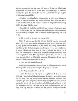 27
hoà theo phương thức hóa học trong một phạm vi rất nhỏ còn điều hoà vật
lý (hình thức toả nhiệt) mới là cơ bản trong lao động nóng. Các hình thức
toả nhiệt bao gồm: dẫn truyền, đối lưu, bức xạ, nước bốc hơi qua da, phổi
và niêm mạc đường hô hấp.
- Người ta cảm thấy dễ chịu khi trong tổng số nhiệt lượng thừa do cơ
thể toả ra, 30% toả theo cách dẫn truyền và đối lưu, 45% theo cách bức xạ
và 25% theo hơi nước, 3 - 5% trong số nhiệt toả ra dùng để làm nóng không
khí hít vào và các thức ăn, uống.
- Nên chú ý tới lớp không khí khi tiếp xúc với thân thể mặt trong quần
áo và lớp không khí tiếp xúc với mặt ngoài quần áo nhiệt độ ở đây thường
cao hơn nhiệt độ không khí (nhất là khi nhiệt độ bên ngoài thấp hơn nhiệt
độ da).
a. Bức xạ nhiệt và tác dụng của bức xạ nhiệt
Nhiệt độ của tường, sân nhà, bề mặt thiết bị, nguyên liệu, thành
phẩm... đều có liên quan với toả nhiệt theo cách bức xạ và chỉ khi nào nhiệt
độ xung quanh cao hơn nhiệt độ cơ thể, cơ thể mới không toả nhiệt theo
cách bức xạ. Khi đánh giá ý nghĩa của các nguồn bức xạ cần xét đến mức
độ xuyên thấu của các tia ở trong tổ chức và mức độ hấp thu tia của tổ
chức. Đối với da người tia hồng ngoại sóng ngắn, tử ngoại và tia thấy được
có sức xuyên thấu mạnh. Như vậy khi đánh giá tác dụng của bức xạ nhiệt
trong sản xuất đối với cơ thể thì phải xét không những cường độ của bức xạ
mà còn cả thành phần quang phổ của bức xạ.
b. Hình thức đối lưu và dẫn truyền
Hình thức này thường do gió và tiếp xúc cơ thể làm giảm nhiệt cho cơ
thể chúng ta khi nhiệt độ môi trường lao động thấp và ngược lại.
c. Tác dụng của sự bay hơi và độ ẩm.
- Nước bay hơi qua mặt ngoài da và phế bào để điều hoà thân
nhiệt, cứ 1 gam hơi nước bay hơi qua da sẽ thu 0,58 kem nhiệt lượng.
Khi lao động chân tay lượng không khí qua phổi tăng làm cho nhiệt
lượng toả qua phổi cũng tăng, khi nhiệt độ không khí cao cũng có hiện
tượng như trên ở mặt ngoài da; hơi nước không ngừng bốc ra do kết
quả hoạt động của các tuyến mồ hôi, ở nhiệt độ bình thường nếu lao
động chân tay nặng thì số nước bốc hơi qua da trung bình là 600
 