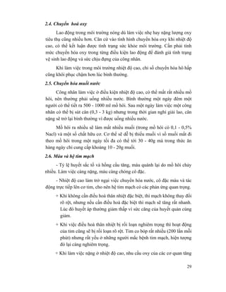 29
2.4. Chuyển hoá oxy
Lao động trong môi trường nóng dù làm việc nhẹ hay nặng lượng oxy
tiêu thụ cũng nhiều hơn. Căn cứ vào tình hình chuyển hóa oxy khi nhiệt độ
cao, có thể kết luận được tình trạng sức khỏe môi trường. Cần phải tính
mức chuyển hóa oxy trong từng điều kiện lao động để đánh giá tình trạng
vệ sinh lao động và sức chịu đựng của công nhân.
Khi làm việc trong môi trường nhiệt độ cao, chỉ số chuyển hóa hô hấp
cũng khôi phục chậm hơn lúc bình thường.
2.5. Chuyển hóa muối nước
Công nhân làm việc ở điều kiện nhiệt độ cao, có thể mất rất nhiều mồ
hôi, nên thường phải uống nhiều nước. Bình thường một ngày đêm một
người có thể tiết ra 500 - 1000 ml mồ hôi. Sau một ngày làm việc một công
nhân có thể bị sút cân (0,3 - 3 kg) nhưng trong thời gian nghỉ giải lao, cân
nặng sẽ trở lại bình thường vì được uống nhiều nước.
Mồ hôi ra nhiều sẽ làm mất nhiều muối (trong mồ hôi có 0,1 - 0,5%
Nacl) và một số chất hữu cơ. Cơ thể sẽ dễ bị thiếu muối vì số muối mất đi
theo mồ hôi trong một ngày tối đa có thể tới 30 - 40g mà trong thức ăn
hàng ngày chỉ cung cấp khoảng 10 - 20g muối.
2.6. Máu và hệ tim mạch
- Tỷ lệ huyết sắc tố và hồng cầu tăng, máu quánh lại do mồ hôi chảy
nhiều. Làm việc càng nặng, máu càng chóng cô đặc.
- Nhiệt độ cao làm trở ngại việc chuyển hóa nước, cô đặc máu và tác
động trực tiếp lên cơ tim, cho nên hệ tim mạch có các phản ứng quan trọng.
+ Khi không cần điều hoà thân nhiệt đặc biệt, thì mạch không thay đổi
rõ rệt, nhưng nếu cần điều hoà đặc biệt thì mạch sẽ tăng rất nhanh.
Lúc đó huyết áp thường giảm thấp vì sức căng của huyết quản cùng
giảm.
+ Khi việc điều hoà thân nhiệt bị rối loạn nghiêm trọng thì hoạt động
của tim cũng sẽ bị rối loạn rõ rệt. Tim co bóp rất nhiều (200 lần mỗi
phút) nhưng rất yếu ở những người mắc bệnh tim mạch, hiện tượng
đó lại càng nghiêm trọng.
+ Khi làm việc nặng ở nhiệt độ cao, nhu cầu oxy của các cơ quan tăng
 