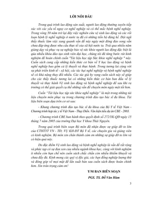 3
LỜI NÓI ĐẦU
Trong quá trình lao động sản xuất, người lao động thường xuyên tiếp
xúc với các yếu tố nguy cơ nghề nghiệp và có thể mắc bệnh nghề nghiệp.
Trong vòng 50 năm trở lại đây việc nghiên cứu vệ sinh lao động và các rối
loạn bệnh lý nghề nghiệp ở nước ta đã có những tiến bộ đáng kể. Đội ngũ
thầy thuốc làm việc xung quanh vấn đề này ngày một đông đảo song vẫn
chưa đáp ứng được nhu cầu thực tế của xã hội nước ta. Trải qua nhiều năm
giảng dạy và phục vụ sự nghiệp bảo vệ sức khỏe người lao động đặc biệt là
qúa nhiều khóa đào tạo sinh viên đại học, chúng tôi đã từng bước rút kinh
nghiệm để hoàn chỉnh cuốn "Tài liệu học tập Sức khỏe nghề nghiệp " này.
Cuốn sách cung cấp những kiến thức cơ bản về Y học lao động và bệnh
nghề nghiệp bao gồm cả lý thuyết và thực hành. Trong tương lai cùng với
sự phát triển kinh tế - xã hội, các tác hại nghề nghiệp và bệnh nghề nghiệp
sẽ có khả năng thay đổi nhiều. Các tác giả hy vọng cuốn sách này sẽ giúp
cho các thầy thuốc tương lai có những kiến thức cơ bản ban đầu về lý
thuyết và thực hành Vệ sinh lao động và bệnh nghề nghiệp để sau khi ra
trường có thể giải quyết cụ thể những vấn đề chuyên môn ngày một tốt hơn.
Cuốn “Tài liệu học tập sức khỏe nghề nghiệp” là một trong những tài
liệu chuyên môn phục vụ trong chương trình đào tạo bác sĩ đa khoa. Tài
liệu biên soạn dựa trên cơ sở sau:
- Khung chương trình đào tạo bác sĩ đa khoa của Bộ Y tế Việt Nam -
Chương trình hợp tác y tế Việt Nam - Thụy Điển. Văn kiện tiểu dự án CBE - 2003.
- Chương trình CBE ban hành theo quyết định số 272/YK-QĐ ngày 15
tháng 7 năm 2005 của trường Đại học Y khoa Thái Nguyên.
Trong quá trình biên soạn Bộ môn đã nhận được sự giúp đỡ to lớn
của CTHTYT VN - TĐ; VỤ KH-ĐT Bộ Y tế, các chuyên gia và giảng viên
có kinh nghiệm. Bộ môn xin chân thành cảm ơn những sự giúp đỡ to lớn và
có hiệu quả này.
Do đặc điểm Vệ sinh lao động và bệnh nghề nghiệp là vấn đề rất rộng
và phức tạp có sự đan xen của nhiều ngành khoa học, cùng với kinh nghiệm
ít nhiều còn hạn chế nên cuốn sách chắc chắn còn nhiều khiếm khuyết và
chưa đầy đủ. Kính mong các quý vị độc giả, các bạn đồng nghiệp lượng thứ
và đóng góp về mọi mặt để lần xuất bản sau cuốn sách được hoàn chỉnh
hơn. Xin trân trọng cảm ơn!
T/M BAN BIÊN SOẠN
PGS. TS. Đỗ Văn Hàm
 