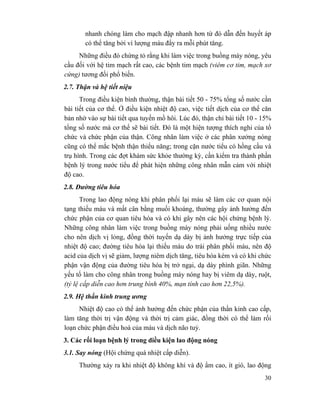 30
nhanh chóng làm cho mạch đập nhanh hơn từ đó dẫn đến huyết áp
có thể tăng bởi vì lượng máu đẩy ra mỗi phút tăng.
Những điều đó chứng tỏ rằng khi làm việc trong buồng máy nóng, yêu
cầu đối với hệ tim mạch rất cao, các bệnh tim mạch (viêm cơ tim, mạch xơ
cứng) tương đối phổ biến.
2.7. Thận và hệ tiết niệu
Trong điều kiện bình thường, thận bài tiết 50 - 75% tổng số nước cần
bài tiết của cơ thể. Ở điều kiện nhiệt độ cao, việc tiết dịch của cơ thể căn
bản nhờ vào sự bài tiết qua tuyến mồ hôi. Lúc đó, thận chỉ bài tiết 10 - 15%
tổng số nước mà cơ thể sẽ bài tiết. Đó là một hiện tượng thích nghi của tổ
chức và chức phận của thận. Công nhân làm việc ở các phân xưởng nóng
cũng có thể mắc bệnh thận thiểu năng; trong cặn nước tiểu có hồng cầu và
trụ hình. Trong các đợt khám sức khỏe thường kỳ, cần kiểm tra thành phần
bệnh lý trong nước tiểu để phát hiện những công nhân mẫn cảm với nhiệt
độ cao.
2.8. Đường tiêu hóa
Trong lao động nóng khi phân phối lại máu sẽ làm các cơ quan nội
tạng thiếu máu và mất cân bằng muối khoáng, thường gây ảnh hưởng đến
chức phận của cơ quan tiêu hóa và có khi gây nên các hội chứng bệnh lý.
Những công nhân làm việc trong buồng máy nóng phải uống nhiều nước
cho nên dịch vị lỏng, đồng thời tuyến dạ dày bị ảnh hưởng trực tiếp của
nhiệt độ cao; đường tiêu hóa lại thiếu máu do trái phân phối máu, nên độ
acid của dịch vị sẽ giảm, lượng niêm dịch tăng, tiêu hóa kém và có khi chức
phận vận động của đường tiêu hóa bị trở ngại, dạ dày phình giãn. Những
yếu tố làm cho công nhân trong buồng máy nóng hay bị viêm dạ dày, ruột,
(tỷ lệ cấp diễn cao hơn trung bình 40%, mạn tính cao hơn 22,5%).
2.9. Hệ thần kinh trung ương
Nhiệt độ cao có thể ảnh hưởng đến chức phận của thần kinh cao cấp,
làm tăng thời trị vận động và thời trị cảm giác, đồng thời có thể làm rối
loạn chức phận điều hoà của máu và dịch não tuỷ.
3. Các rối loạn bệnh lý trong diều kiện lao động nóng
3.1. Say nóng (Hội chứng quá nhiệt cấp diễn).
Thường xảy ra khi nhiệt độ không khí và độ ẩm cao, ít gió, lao động
 
