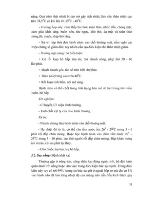 31
nặng. Quá trình thải nhiệt bị cản trở gây tích nhiệt, làm cho thân nhiệt cao
trên 38,50
C có khi lên tới 390
C - 400
C.
- Trường hợp nhẹ: cảm thấy bải hoải toàn thân, nhức đầu, chóng mặt,
cảm giác khát tăng, buồn nôn, tức ngực, khó thở, da mặt và toàn thân
nóng,đỏ, mạch, nhịp thở tăng.
- Xử trí: kịp thời đưa bệnh nhân vào chỗ thoáng mát, nằm nghỉ các
triệu chứng sẽ giảm dần. tuy nhiên cấu tạo điều kiện cho thân nhiệt giảm.
- Trường hợp nặng: có biểu hiện:
+ Có rối loạn hô hấp: tím tái, thở nhanh nông, nhịp thở 50 - 60
lần/phút.
+ Mạch nhanh yếu, tần số trên 100 lần/phút.
+ Thân nhiệt tăng cao trên 400
C.
+ Rối loạn tinh thần, nói mê sảng.
Bệnh nhân có thể chết trong tình trạng hôn mê do liệt trung tâm tuần
hoàn, hô hấp.
Xét nghiệm:
- Cl huyết, Cl niệu bình thường.
- Tính chất vật lý của máu bình thường.
Xử trí:
- Nhanh chóng đưa bệnh nhân vào chỗ thoáng mát.
- Hạ nhiệt độ từ từ, có thể cho tắm nước ấm 260
- 290
C trong 5 - 6
phút rồi đắp chăn mỏng. Hoặc bọc bệnh nhân vào chăn tẩm nước 200
–
250
C trong 5 - 10 phút, lau khô người rồi đắp chăn mỏng. Đắp khăn mỏng
ẩm ở trán, cứ vài phút lại thay.
- Cho thuốc trợ tim, trợ hô hấp.
3.2. Say nắng (Bệnh nhật xạ)
Thường gặp ở nông dân, công nhân lao động ngoài trời, bộ đội hành
quân dưới trời nắng hoặc làm việc trong điều kiện bức xạ mạnh. Trong điều
kiện này tuy có tới 99% lượng tia bức xạ giữ ở ngoài hộp sọ mà chỉ có 1%
vào hành não đã làm tăng nhiệt độ của màng não dẫn đến kích thích gây
 