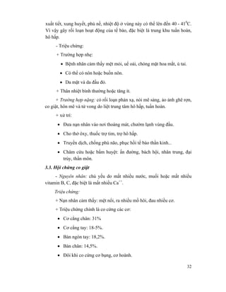32
xuất tiết, xung huyết, phù nề, nhiệt độ ở vùng này có thể lên đến 40 - 410
C.
Vì vậy gây rối loạn hoạt động của tế bào, đặc biệt là trung khu tuần hoàn,
hô hấp.
- Triệu chứng:
+ Trường hợp nhẹ:
• Bệnh nhân cảm thấy mệt mỏi, uể oải, chóng mặt hoa mắt, ù tai.
• Có thể có nôn hoặc buồn nôn.
• Da mặt và da đầu đỏ.
+ Thân nhiệt bình thường hoặc tăng ít.
+ Trường hợp nặng: có rối loạn phản xạ, nói mê sảng, ảo ảnh ghê rợn,
co giật, hôn mê và tử vong do liệt trung tâm hô hấp, tuần hoàn.
+ xử trí:
• Đưa nạn nhân vào nơi thoáng mát, chườm lạnh vùng đầu.
• Cho thở ôxy, thuốc trợ tim, trợ hô hấp.
• Truyền dịch, chống phù não, phục hồi tế bào thần kinh...
• Châm cứu hoặc bấm huyệt: ấn đường, bách hội, nhân trung, đại
trùy, thần môn.
3.3. Hội chứng co giật
- Nguyên nhân: chủ yếu do mất nhiều nước, muối hoặc mất nhiều
vitamin B, C, đặc biệt là mất nhiều Ca++
.
Triệu chứng:
+ Nạn nhân cảm thấy: mệt nổi, ra nhiều mồ hôi, đau nhiều cơ.
+ Triệu chứng chính là co cứng các cơ:
• Cơ cẳng chân: 31%
• Cơ cẳng tay: 18-5%.
• Bàn ngón tay: 18,2%.
• Bàn chân: 14,5%.
• Đôi khi co cứng cơ bụng, cơ hoành.
 
