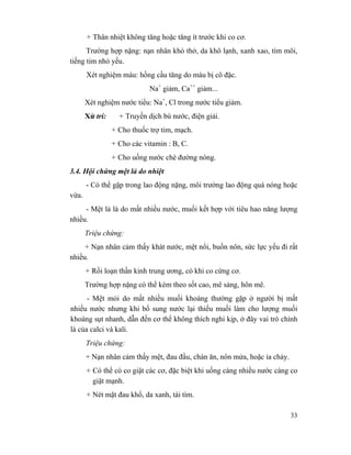 33
+ Thân nhiệt không tăng hoặc tăng ít trước khi co cơ.
Trường hợp nặng: nạn nhân khó thở, da khô lạnh, xanh xao, tím môi,
tiếng tim nhỏ yếu.
Xét nghiệm máu: hồng cầu tăng do máu bị cô đặc.
Na+
giảm, Ca++
giảm...
Xét nghiệm nước tiểu: Na+
, Cl trong nước tiểu giảm.
Xử trí: + Truyền dịch bù nước, điện giải.
+ Cho thuốc trợ tim, mạch.
+ Cho các vitamin : B, C.
+ Cho uống nước chè đường nóng.
3.4. Hội chứng mệt lả do nhiệt
- Có thể gặp trong lao động nặng, môi trường lao động quá nóng hoặc
vừa.
- Mệt lả là do mất nhiều nước, muối kết hợp với tiêu hao năng lượng
nhiều.
Triệu chứng:
+ Nạn nhân cảm thấy khát nước, mệt nổi, buồn nôn, sức lực yếu đi rất
nhiều.
+ Rối loạn thần kinh trung ương, có khi co cứng cơ.
Trường hợp nặng có thể kèm theo sốt cao, mê sảng, hôn mê.
- Mệt mỏi do mất nhiều muối khoáng thường gặp ở người bị mất
nhiều nước nhưng khi bổ sung nước lại thiếu muối làm cho lượng muối
khoáng sụt nhanh, dẫn đến cơ thể không thích nghi kịp, ở đây vai trò chính
là của calci và kali.
Triệu chứng:
+ Nạn nhân cảm thấy mệt, đau đầu, chán ăn, nôn mửa, hoặc ỉa chảy.
+ Có thể có co giật các cơ, đặc biệt khi uống càng nhiều nước càng co
giật mạnh.
+ Nét mặt đau khổ, da xanh, tái tím.
 