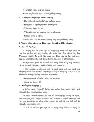 34
+ Huyết áp giảm, nhịp tim nhanh.
Xử trí: truyền dịch: muối + đường đẳng trương.
3.5. Những bệnh đặc hiệu do bức xạ nhiệt
- Đục nhân mắt nghề nghiệp do tia hồng ngoại.
- Hồng ban da nghề nghiệp do tia tử ngoại.
- Viêm mắt do tia lửa hàn.
- Viêm giác mạc kết mạc cấp tính do kế quang.
- Sạm da do tia tử ngoại.
- Nhiều bệnh tiêu hóa, tiết niệu cũng tăng trong lao động nóng.
4. Phương pháp bảo vệ sức khỏe trong điều kiện vi khí hậu nóng
4.1. Cải tiến kỹ thuật
- Tự động hóa các công việc lao động nặng trong điều kiện nhiệt độ
cao như: sử dụng các máy tự động cho nhiên liệu (than đá) để thay lao
động nặng của thợ đốt lò và điều khiển lửa. Dùng máy lấy thép hoặc máy
trục đảo khuôn thay cho cách thông thường tháo thép ra khỏi khuôn...
- Cơ giới hóa quá trình sản xuất như: dùng búa hơi hay máy đập thay
các cách rèn sắt bằng tay, cơ giới hóa quá trình cán thép...
- Che chắn kín nguồn phát sinh ra nhiệt: dùng tấm cảm nhiệt làm
bằng thạch ma, tấm che tháo được hoặc di chuyển bằng dây xích, cửa lò và
nắp lò cần làm nguội bằng không khí hoặc nước...
- Làm nguội mặt nền nhà xưởng, nơi lao động
- Thông gió thoáng khí
4.2. Chế độ lao động hợp lý
- Không có quy định chế độ lao động thống nhất cho tất cả các loại
công việc làm trong lao động nóng.
- Căn cứ vào mức sinh lý (sự biến đổi và khôi phục của hệ tim mạch,
tình hình khôi phục của quá trình hóa học của máu và chuyển hóa oxy), vào
cảm giác toàn thân của công nhân và mức sản xuất để quy định chế độ
riêng cho từng trường hợp.
- Có lề lối làm việc phù hợp với lao động nóng, chế độ lao động và
 