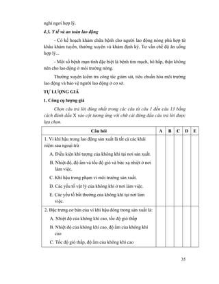 35
nghỉ ngơi hợp lý.
4.3. Y tế và an toàn lao động
- Có kế hoạch khám chữa bệnh cho người lao động nóng phù hợp từ
khâu khám tuyển, thường xuyên và khám định kỳ. Tư vấn chế độ ăn uống
hợp lý...
- Một số bệnh mạn tính đặc biệt là bệnh tim mạch, hô hấp, thận không
nên cho lao động ở môi trường nóng.
Thường xuyên kiểm tra công tác giám sát, tiêu chuẩn hóa môi trường
lao động và bảo vệ người lao động ở cơ sở.
TỰ LƯỢNG GIÁ
1. Công cụ lượng giá
Chọn câu trả lời đúng nhất trong các câu từ câu 1 đến câu 13 bằng
cách đánh dấu X vào cột tương ứng với chữ cái đứng đầu câu trả lời được
lựa chọn.
Câu hỏi A B C D E
1. Vi khí hậu trong lao động sản xuất là tất cả các khái
niệm sau ngoại trừ
A. Điều kiện khí tượng của không khí tại nơi sản xuất.
B. Nhiệt độ, độ ẩm và tốc độ gió và bức xạ nhiệt ở nơi
làm việc.
C. Khí hậu trong phạm vi môi trường sản xuất.
D. Các yếu tố vật lý của không khí ở nơi làm việc.
E. Các yếu tố bất thường của không khí tại nơi làm
việc.
2. Đặc trưng cơ bản của vi khí hậu đóng trong sản xuất là:
A. Nhiệt độ của không khí cao, tốc độ gió thấp
B. Nhiệt độ của không khí cao, độ ẩm của không khí
cao
C. Tốc độ gió thấp, độ ẩm của không khí cao
 