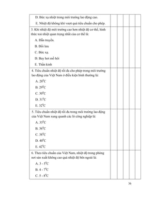 36
D. Bức xạ nhiệt trong môi trường lao động cao.
E. Nhiệt độ không khí vượt quá tiêu chuẩn cho phép.
3. Khi nhiệt độ môi trường cao hơn nhiệt độ cơ thể, hình
thức toả nhiệt quan trọng nhất của cơ thể là:
A. Dẫn truyền.
B. Đối lưu
C. Bức xạ.
D. Bay hơi mồ hôi
E. Thần kinh
4. Tiêu chuẩn nhiệt độ tối đa cho phép trong môi trường
lao động của Việt Nam ở điều kiện bình thường là:
A. 280
C
B. 290
C
C. 300
C
D. 310
C
E. 320
C
5. Tiêu chuẩn nhiệt độ tối đa trong môi trường lao động
của Việt Nam xung quanh các lò công nghiệp là:
A. 350
C
B. 360
C
C. 380
C
D. 400
C
E. 420
C
6. Theo tiêu chuẩn của Việt Nam, nhiệt độ trong phòng
nơi sản xuất không cao quá nhiệt độ bên ngoài là:
A. 3 - 50
C
B. 4 - 70
C
C. 5 - 80
C
 