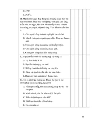 38
D. 390
C
E. 39,50
C.
11. Một thợ lò luyện thép đang lao động tự nhiên thấy bải
hoải toàn thân, nhức đầu, chóng mặt, cảm giác khát tăng,
buồn nôn, tức ngực, khó thở. Khám thấy da mặt và toàn
thân nóng, đỏ, mạch, nhịp thở tăng. Việc đầu tiên cần làm
là:
A. Cho người công nhân đó nghỉ giải lao tại chỗ.
B. Nhanh chóng đưa người công nhân đó ra nơi thoáng
mát.
C. Cho người công nhân dùng các thuốc trợ tim.
D. Cho người công nhân uống nước lạnh.
E. Cho người công nhân tắm nước nóng.
12. Nguyên tắc xử trí các trường hợp say nóng là:
A. Hạ thân nhiệt từ từ.
B. Hạ thân nhiệt ngay tức thời.
C. Không cho thân nhiệt tiếp tục tăng lên.
D. Dùng các thuốc trợ hô hấp, trợ tuần hoàn.
E. Đưa ngay nạn nhân ra nơi thoáng mát.
13. Tất cả các triệu chứng sau đều có thể thấy ở các
trường hợp say nóng nặng, ngoại trừ
A. Rối loạn hô hấp, thở nhanh nông, nhịp thở 50 - 60
lần/phút.
B. Mạch nhanh yếu, tần số trên 100 lần/phút.
C. Thân nhiệt tăng cao trên 400
C.
D. Rối loạn tinh thần, nói mê sảng.
E. Co cứng các cơ
 