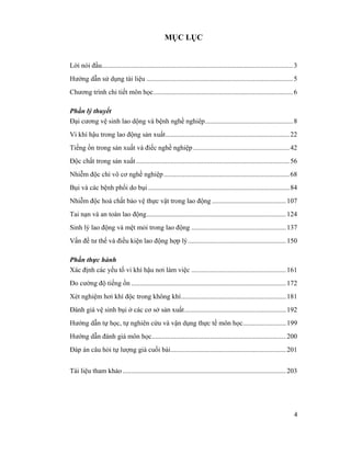 4
MỤC LỤC
Lời nói đầu...............................................................................................................3
Hướng dẫn sử dụng tài liệu .....................................................................................5
Chương trình chi tiết môn học.................................................................................6
Phần lý thuyết
Đại cương vệ sinh lao dộng và bệnh nghề nghiêp...................................................8
Vi khí hậu trong lao động sản xuất........................................................................22
Tiếng ồn trong sản xuất và điếc nghề nghiệp........................................................42
Độc chất trong sản xuất .........................................................................................56
Nhiễm độc chì vô cơ nghề nghiệp.........................................................................68
Bụi và các bệnh phổi do bụi ..................................................................................84
Nhiễm độc hoá chất bảo vệ thực vật trong lao động ...........................................107
Tai nạn và an toàn lao động.................................................................................124
Sinh lý lao động và mệt mỏi trong lao động .......................................................137
Vấn đề tư thế và điều kiện lao động hợp lý.........................................................150
Phần thực hành
Xác định các yếu tố vi khí hậu nơi làm việc .......................................................161
Đo cường độ tiếng ồn ..........................................................................................172
Xét nghiệm hơi khí độc trong không khí.............................................................181
Đánh giá vệ sinh bụi ở các cơ sở sản xuất...........................................................192
Hướng dẫn tự học, tự nghiên cứu và vận dụng thực tế môn học.........................199
Hướng dẫn đánh giá môn học..............................................................................200
Đáp án câu hỏi tự lượng giá cuối bài...................................................................201
Tài liệu tham khảo...............................................................................................203
 