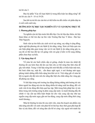 40
trả lời câu 3.
Đọc kỹ phần "Các rối loạn bệnh lý trong điều kiện lao động nóng" để
trả lời các câu 9 - 18 và 19-20.
Sau khi tự trả lời các câu hỏi có thể kiểm tra đối chiếu với phần đáp án
ở cuối cuốn sách này.
HƯỚNG DẪN TỰ HỌC TẬP, NGHIÊN CỨU VÀ VẬN DỤNG THỰC TẾ
1. Phương pháp học
Tự nghiên cứu tài liệu trước khi đến lớp. Các tài liệu đọc thêm, tài liệu
tham khảo có thể tìm đọc tại thư viện Trường Đại học Y khoa - Đại học
Thái Nguyên.
Sinh viên tự tìm hiểu các cách xử trí say nóng, say nắng ở cộng đồng,
ngôn ngữ địa phương chỉ các bệnh lý do nắng, nóng. Xem xét hiệu quả của
các biện pháp dân gian trong việc xử trí các bệnh lý do nắng nóng gây ra,
sau đó có thể trao đổi lại với giảng viên xin góp ý kiến và bổ sung những
phần chưa thực sự hiểu.
2. Vận dụng thực tế
Về mùa hè các buổi chiều sắp có giông, chuẩn bị mưa rào nhiệt độ
thường rất cao kèm theo độ ẩm cao làm cho cơ thể nóng bức khó chịu dễ
gây tích nhiệt. Trong vi khí hậu nóng khi mới bắt đầu có biểu hiện mệt mỏi,
bải hoải chân tay, mặt đỏ... cần được nghỉ ngơi, ở nơi thoáng mát ngay
phòng tránh những diễn biến nặng hơn khó sử trí. Trời nắng gắt về mùa hè
khi ra ngoài cần đội nón mũ che nắng đặc biệt che chắn nắng cho vùng gáy
đề phòng say nắng.
Vi khí hậu trong môi trường lao động không những ảnh hưởng tới sức
khỏe người lao động mà còn tác động nhiều tới năng xuất lao động, đối với
sinh viên là tác động đến hiệu quả học tập. Một trong biện pháp bảo vệ sức
khỏe trong môi trường nóng là phải cung cấp nước và muối khoáng đầy đủ
chính vì vậy cần tạo điều kiện thuận lợi cho việc cung cấp này như tạo
nguồn cung cấp nước ngay gần nơi lao động, cung cấp nước đồng thời cùng
muối khoáng....
Mùa hè thường là mùa thi của sinh viên, mùa thu hoạch sản phẩm của
nhà nông nên đối với sinh viên phải bố trí bài học theo thời gian phù hợp để
bảo vệ sức khỏe, đối với nông dân cần bố trí công việc ngoài trời tránh lúc
 
