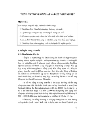 42
TIẾNG ỒN TRONG SẢN XUẤT VÀ ĐIẾC NGHỀ NGHIỆP
MỤC TIÊU
Sau khi học xong bài này, sinh viên có khả năng:
1. Trình bày được bản chất của tiếng ồn trong sản xuất.
2. Liệt kê được những tác hại của tiếng ồn trong sản xuất.
3. Nêu được nguyên nhân và cơ chê bệnh sinh bệnh điếc nghề nghiệp.
4. Mô tả được bệnh lý lâm sàng và cận lâm sàng bệnh điếc nghề nghiệp.
5. Trình bày được phương pháp chẩn đoán bệnh điếc nghề nghiệp.
1. Tiếng ồn trong sản xuất
1.1. Bản chất của tiếng ồn
Tiếng ồn là một tập hợp của tất cả những âm thanh hỗn hợp trong môi
trường, từ mọi nguồn, mọi phía...không theo một quy luật nào và không phù
hợp với giải phẫu, sinh lý của con người nên nó cũng mang đầy đủ những
đặc tính của các âm thanh, ví dụ tiếng gà kêu hoặc tiếng xe chạy. Nếu tập
hợp trong môi trường gồm cả tiếng gà vịt kêu, tiếng người nói, tiếng xe
chạy... làm cho người ta không nhận thấy loại tiếng nào thì nó sẽ là tiếng
ồn. Tất cả các âm thanh hỗn tạp này tác động lên tai ta bằng một áp lực âm
thanh mạnh hay yếu là tuỳ sự tổng hợp của cường độ âm và tần số rung
động của âm thanh lên cơ quan thính giác.
Tần số của tiếng ồn cũng như tần số âm được đo bằng số lần rung
động trong một giây, đây là âm thanh cộng hưởng, đơn vị tính là hertz (Hz).
Tai ta có thể tiếp thu được các âm thanh từ 16 đến 20.000 Hz, ở mức 16 Hz
tai ta đã cảm nhận được và ở mức 20.000 Hz là ngưỡng chịu đựng cuối
cùng của tai những người bình thường. Mức nghe bình thường là khoảng từ
500 - 5.000 Hz khả năng tách âm của tai ta giới hạn từ 0,3 đến 1% Hz.
Về biên độ của tiếng ồn cũng là sự cộng hưởng của các biên độ hay
cường độ âm thanh cụ thể. Xuất phát từ áp lực của âm thanh lên thính giác
 