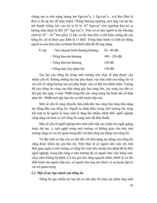 43
chúng tạo ra một năng lượng âm Egr/cm2
/s, 1 Egr/cm2
/s : 6,4 Bar (Bar là
đơn vị đo áp lực dễ thực hiện). Thông thường ngưỡng cảm ứng với áp lực
âm thanh (tiếng ồn) của tai ta là từ 109
Egr/cm2
còn ngưỡng đau tai ta
không chịu được là đến 10+4
Egr/cm2
/s. Trên cơ sở này người ta lấy khoảng
cách từ 109
- 10+4
bao gồm 13 bậc và lấy làm đơn vị thể hiện cường độ của
tiếng ồn, nó sẽ được quy định là 13 Bell. Trong thực hành vệ sinh lao động
người ta còn chia nhỏ ra thành Dexibell (db) để dễ ứng dụng.
Ví dụ: - Nói chuyện bình thường khoảng 30 - 40 dB.
- Tiếng búa rèn khoảng 100 - 120 dB.
- Tiếng búa hơi khoảng 120 dB.
- Tiếng máy bay phản lực 130 dB.
Tác hại của tiếng ồn trong môi trường trên thực tế phụ thuộc vào
nhiều yếu tố. Không những tác hại phụ thuộc vào bản chất của tiếng ồn và
các yếu tố cộng hưởng mà còn phụ thuộc vào cơ địa của bệnh nhân. Cường
độ của tiếng ồn càng cao khả năng gây hại càng lớn, các sóng cao tần có
thể gây hại ngay ở mức 70dB trong khi các sóng trung tần hoặc tần số thấp
phải 80 - 90dB mới gây hại cho cơ thể mười tiếp xúc.
Một số yếu tố rung chuyển, hóa chất độc hại cũng làm tăng khả năng
tác động đấu của tiếng ồn. Người ta nhận thấy trong môi trường ồn, rung
kết hợp tỷ lệ người ối loạn sinh lý tăng lên nhiều, bệnh điếc nghề nghiệp
cũng tăng cao hơn so với tiếng ồn cùng mức độ đơn thuần.
Một số yếu tố nghề nghiệp như tính chất tiếp xúc (tiếp xúc ngắt quãng
hoặc tên tục...), tuổi nghề trong môi trường và không gian cấu trúc nhà
xưởng cũng có vai trò quan trọng đối với khả năng tác động của tiếng ồn.
Về đặc tính cơ địa của cơ thể đối với khả năng tác động của tiếng ồn
cũng được nhiều tác giả bàn tới. Trên thực tế có người làm việc chỉ một
thời gian ngắn ở môi rường có tiếng ồn vượt tiêu chuẩn cho phép đã bị điếc
nghề nghiệp, trong khi cũng ở môi trường đó có người làm việc hàng mấy
chục năm không bị bệnh. Có tác giả cho rằng nguyên nhân chính là cơ địa
thần kinh của người tiếp xúc, có người cho ông sức khỏe và sự luyện tập có
vai trò quan trọng.
1.2. Một số tác hại chính của tiếng ồn
Tiếng ồn gây nhiều tác hại lên cơ thể như rối loạn các phản ứng sinh
 