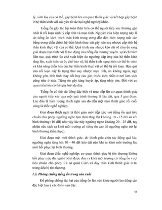 44
lý, sinh lóa của cơ thể, gây bệnh lên cơ quan thính giác và kết hợp gây bệnh
ở hệ thần kinh với các yếu tố tác hại nghề nghiệp khác.
Tiếng ồn gây tác hại toàn thân trên cơ thể người tiếp xúc thường gặp
nhất là rối loạn sinh lý cấp tính và mạn tính. Nguyên của hiện tượng này là
do tiếng ồn kích thích thần kinh trung ương dẫn đến hiện tượng mất cân
bằng trong điều chỉnh hệ thần kinh thực vật gây nên suy nhược cấp tính hệ
thần kinh thực vật của cơ thể. Quá trình suy nhược kéo dài sẽ chuyển sang
giai đoạn mạn tính bởi lẽ tác động của tiếng ồn thường xuyên, sự kích thích
liên tục, quá trình ức chế xuất hiện do ngưỡng đáp ứng của hệ thần kinh
tăng lên, xuất hiện và ức chế bảo vệ, hệ thần kinh ngoại tiên có thể bị viêm
và khả năng điều hoà của hệ thần kinh thực vật có thể bị rối loạn. Hậu quả
của rối loạn này là trạng thái suy nhược mạn tính, ăn không ngon, ngủ
không yên, tính tình thay đổi hay cáu gắt, thiếu kiên nhẫn ở nơi làm việc
cũng như ở nhà. Tiếng ồn gây tăng huyết áp, tăng nhịp tim. Đối với cơ
quan tiêu hóa có thể gây loét dạ dày.
Tiếng ồn có thể tác động đặc biệt và trực tiếp lên cơ quan thính giác
của người tiếp xúc qua một quá trình thường là lâu dài, qua 3 giai đoạn.
Lúc đầu là hiện tượng thích nghi sau đó đến mệt mỏi thính giác rồi cuối
cùng là điếc nghề nghiệp.
Giai đoạn thích nghi là thời gian mới tiếp xúc với tiếng ồn quá tiêu
chuẩn cho phép, ngưỡng nghe tạm thời tăng lên khoảng 10 - 15 dB so với
bình thường (10 dB) như vậy lúc này ngưỡng nghe khoảng 20 - 25 dB, tuy
nhiên nếu tách ra khỏi môi trường có tiếng ồn cao thì ngưỡng nghe trở lại
bình thường (hồi phục).
Giai đoạn mệt mỏi thính giác: do thính giác chịu tác động quá lâu,
ngưỡng nghe tăng lên 30 - 40 dB kéo dài nên khi ra khỏi môi trường lâu
mới hồi phục lại bình thường.
Giai đoạn điếc nghề nghiệp: cơ quan thính giác bị tổn thương không
hồi phục mặc dù người bệnh được đưa ra khỏi môi trường có tiếng ồn vượt
tiêu chuẩn cho phép. Cả cơ quan Cotri và dây thần kinh thính giác ở tai
trong đều bị tổn thương.
1.3. Phòng chống tiếng ồn trong sản xuất
Để phòng chống tác hại của tiếng ồn lên sức khỏe người lao động cần
đặc biệt lưu ý các điểm sau đây:
 