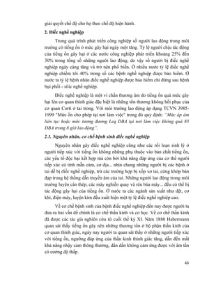 46
giải quyết chế độ cho họ theo chế độ hiện hành.
2. Điếc nghề nghiệp
Trong quá trình phát triển công nghiệp số người lao động trong môi
trường có tiếng ồn ở mức gây hại ngày một tăng. Tỷ lệ người chịu tác động
của tiếng ồn gây hại ở các nước công nghiệp phát triển khoảng 25% đến
30% trong tổng số những người lao động, do vậy số người bị điếc nghề
nghiệp ngày càng tăng và trở nên phổ biến. Ở nhiều nước tỷ lệ điếc nghề
nghiệp chiếm tới 40% trong số các bệnh nghề nghiệp được bảo hiểm. Ở
nước ta tỷ lệ bệnh nhân điếc nghề nghiệp được bảo hiểm chỉ đứng sau bệnh
bụi phổi - silic nghề nghiệp.
Điếc nghề nghiệp là một vi chấn thương âm do tiếng ồn quá mức gây
hại lên cơ quan thính giác đặc biệt là những tổn thương không hồi phục của
cơ quan Corti ở tai trong. Với môi trường lao động áp dụng TCVN 3985-
1999 "Mức ồn cho phép tại nơi làm việc" trong đó quy định: “Mức áp âm
liên tục hoặc mức tương đương Leq DBA tại nơi làm việc không quá 85
DBA trong 8 giờ lao động”.
2.1. Nguyên nhân, cơ chế bệnh sinh điếc nghề nghiệp
Nguyên nhân gây điếc nghề nghiệp cũng như các rối loạn sinh lý ở
người tiếp xúc với tiếng ồn không những phụ thuộc vào bản chất tiếng ồn,
các yếu tố độc hại kết hợp mà còn bởi khả năng đáp ứng của cơ thể người
tiếp xúc có tính mẫn cảm, cơ địa... nhìn chung những người bị các bệnh ở
tai dễ bị điếc nghề nghiệp, trừ các trường hợp bị xốp xơ tai, cứng khớp bàn
đạp trong hệ thống dẫn truyền âm của tai. Những người lao động trong môi
trường luyện cán thép, các máy nghiền quay và rèn búa máy... đều có thể bị
tác động gây hại của tiếng ồn. Ở nước ta các ngành sản xuất như dệt, cơ
khí, điện máy, luyện kim đều xuất hiện một tỷ lệ điếc nghề nghiệp cao.
Về cơ chế bệnh sinh của bệnh điếc nghề nghiệp đến nay được người ta
đưa ra hai vấn đề chính là cơ chế thần kinh và cơ học. Về cơ chế thần kinh
đã được các tác giả nghiên cứu từ cuối thế kỷ XI. Năm 1880 Habermann
quan sát thấy tiếng ồn gây nên những thương tổn ở bộ phận thần kinh của
cơ quan thính giác, ngày nay người ta quan sát thấy ở những người tiếp xúc
với tiếng ồn, ngưỡng đáp ứng của thần kinh thính giác tăng, dẫn đến mất
khả năng nhậy cảm thông thường, dần dần không cảm ứng được với âm tần
có cường độ thấp.
 