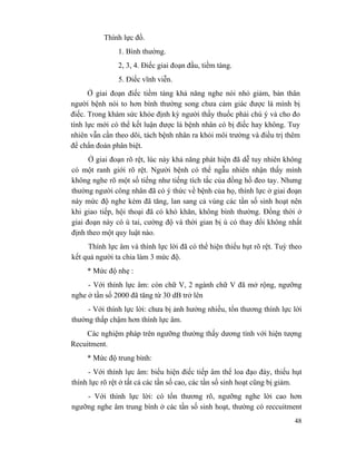 48
Thính lực đồ.
1. Bình thường.
2, 3, 4. Điếc giai đoạn đầu, tiềm tàng.
5. Điếc vĩnh viễn.
Ở giai đoạn điếc tiềm tàng khả năng nghe nói nhỏ giảm, bản thân
người bệnh nói to hơn bình thường song chưa cảm giác được là mình bị
điếc. Trong khám sức khỏe định kỳ người thầy thuốc phải chú ý và cho đo
tính lực mới có thể kết luận được là bệnh nhân có bị điếc hay không. Tuy
nhiên vẫn cần theo dõi, tách bệnh nhân ra khỏi môi trường và điều trị thêm
để chẩn đoán phân biệt.
Ở giai đoạn rõ rệt, lúc này khả năng phát hiện đã dễ tuy nhiên không
có một ranh giới rõ rệt. Người bệnh có thể ngẫu nhiên nhận thấy mình
không nghe rõ một số tiếng như tiếng tích tắc của đồng hồ đeo tay. Nhưng
thường người công nhân đã có ý thức về bệnh của họ, thính lực ở giai đoạn
này mức độ nghe kém đã tăng, lan sang cả vùng các tần số sinh hoạt nên
khi giao tiếp, hội thoại đã có khó khăn, không bình thường. Đồng thời ở
giai đoạn này có ù tai, cường độ và thời gian bị ù có thay đổi không nhất
định theo một quy luật nào.
Thính lực âm và thính lực lời đã có thể hiện thiếu hụt rõ rệt. Tuỳ theo
kết quả người ta chia làm 3 mức độ.
* Mức độ nhẹ :
- Với thính lực âm: còn chữ V, 2 ngành chữ V đã mở rộng, ngưỡng
nghe ở tần số 2000 đã tăng từ 30 dB trở lên
- Với thính lực lời: chưa bị ảnh hưởng nhiều, tổn thương thính lực lời
thường thấp chậm hơn thính lực âm.
Các nghiệm pháp trên ngưỡng thường thấy dương tính với hiện tượng
Recuitment.
* Mức độ trung bình:
- Với thính lực âm: biểu hiện điếc tiếp âm thể loa đạo đáy, thiếu hụt
thính lực rõ rệt ở tất cả các tần số cao, các tần số sinh hoạt cũng bị giảm.
- Với thính lực lời: có tổn thương rõ, ngưỡng nghe lời cao hơn
ngưỡng nghe âm trung bình ở các tần số sinh hoạt, thường có reccuitment
 