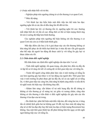 49
(+) hoặc mất nhận biết với từ thử.
- Nghiệm pháp trên ngưỡng chứng tỏ có tổn thương ở cơ quan Corti.
* Mức độ nặng.
- Với thính lực âm biểu hiện một điếc tiếp âm thể toàn lao đạo:
ngưỡng nghe tất cả các tần số đều tăng lên 40 dB trở lên.
- Với thính lực lời: có thương tổn rõ, ngưỡng nghe lời cao: thường
mất nhận biết dù với tần số cao: đồng thời có thể có hiện tượng thích ứng
lời nói ở cường độ thấp hơn bình thường.
Các nghiệm pháp trên ngưỡng thể hiện không chỉ tổn thương ở cơ
quan Corti mà còn cả ở thần kinh thính giác.
Một đặc điểm cần lưu ý là ở giai đoạn này các tổn thương không có
khả năng hồi phục do đó thiếu hụt thính lực ở mức độ nào vẫn giữ nguyên
như thế mặc dù người lao động đã được cách ly với tiếng ồn gây hại và
được chăm sóc tốt.
2.3. Chẩn đoán điếc nghề nghiệp
Để chẩn đoán xác định điếc nghề nghiệp cần dựa trên 3 cơ sở:
- Tính chất nghề nghiệp: rất quan trọng, cần phải hỏi, điều tra đầy đủ
và lập hồ sơ rõ ràng chi tiết về cường độ và thời gian tiếp xúc với tiếng ồn.
- Trước hết người công nhân phải làm việc ở môi trường có tiếng ồn
cao hơn ngưởng gây hại (theo vị trí lao động của người đó). Thời gian làm
việc ở môi trường ồn phải được ghi lại đầy đủ, kể cả các nghề cũ có tiếng
ồn, vì thời gian tiếp xúc càng lớn, khả năng bị bệnh càng nhiều và nếu đã bị
từ nghề trước thì hiện nay vẫn không thay đổi.
- Khám lâm sàng: cần khám về tai mũi họng đầy đủ để chứng tỏ
không có tổn thương gì về màng tai, tai giữa và xương chũm, cũng như
không có tổn thương ở tiền đình vì điếc nghề nghiệp chỉ gây nên các tổn
thương ở loa đạo của tai trong.
- Đo thính lực: phải thể hiện một điếc tiếp âm, đối xứng hai tai, ở từng
tần số chênh lệch giữa hai tai không quá 10 dB; tuỳ theo mức độ nặng hay
nhẹ sẽ có thể loa đạo đáy hay thể toàn loa đạo có hiện tượng Recuiment hay
không. Sau một thời gian thính lực đồ phải không khá lên ngay cả khi nghỉ
ngơi không tiếp xúc với tiếng ồn.
 