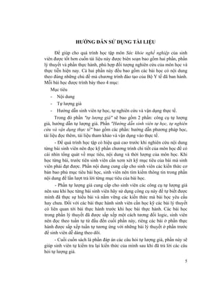 5
HƯỚNG DẪN SỬ DỤNG TÀI LIỆU
Để giúp cho quá trình học tập môn Sức khỏe nghề nghiệp của sinh
viên được tốt hơn cuốn tài liệu này được biên soạn bao gồm hai phần, phần
lý thuyết và phần thực hành, phù hợp đối tượng nghiên cứu của môn học và
thực tiễn hiện nay. Cả hai phần này đều bao gồm các bài học có nội dung
theo đúng những chủ đề mà chương trình đào tạo của Bộ Y tế đã ban hành.
Mỗi bài học được trình bày theo 4 mục:
Mục tiêu
- Nội dung
- Tự lượng giá
- Hướng dẫn sinh viên tự học, tự nghiên cứu và vận dụng thực tế.
Trong đó phần "tự lượng giá" sẽ bao gồm 2 phần: công cụ tự lượng
giá, hướng dẫn tự lượng giá. Phần "Hướng dẫn sinh viên tự học, tự nghiên
cứu và vận dụng thực tế" bao gồm các phần: hướng dẫn phương pháp học,
tài liệu đọc thêm, tài liệu tham khảo và vận dụng vào thực tế.
- Để quá trình học tập có hiệu quả cao trước khi nghiên cứu nội dung
từng bài sinh viên nên đọc kỹ phần chương trình chi tiết của môn học để có
cái nhìn tổng quát về mục tiêu, nội dung và thời lượng của môn học. Khi
học từng bài, trước tiên sinh viên cần xem xét kỹ mục tiêu của bài mà sinh
viên phải đạt được. Phần nội dung cung cấp cho sinh viên các kiến thức cơ
bản bao phủ mục tiêu bài học, sinh viên nên tìm kiếm thông tin trong phần
nội dung để lần lượt trả lời từng mục tiêu của bài học.
- Phần tự lượng giá cung cấp cho sinh viên các công cụ tự lượng giá
nên sau khi học từng bài sinh viên hãy sử dụng công cụ này để tự biết được
mình đã thực sự hiểu bài và nắm vững các kiến thức mà bài học yêu cầu
hay chưa. Đối với các bài thực hành sinh viên cần học kỹ các bài lý thuyết
có liên quan tới bài thực hành trước khi học bài thực hành. Các bài học
trong phần lý thuyết đã được sắp xếp một cách tương đối logic, sinh viên
nên đọc theo tuần tự từ đầu đến cuối phần này, riêng các bài ở phần thực
hành được sắp xếp tuần tự tương ứng với những bài lý thuyết ở phần trước
để sinh viên dễ dàng theo dõi.
- Cuối cuốn sách là phần đáp án các câu hỏi tự lượng giá, phần này sẽ
giúp sinh viên tự kiểm tra lại kiến thức của mình sau khi đã trả lời các câu
hỏi tự lượng giá.
 
