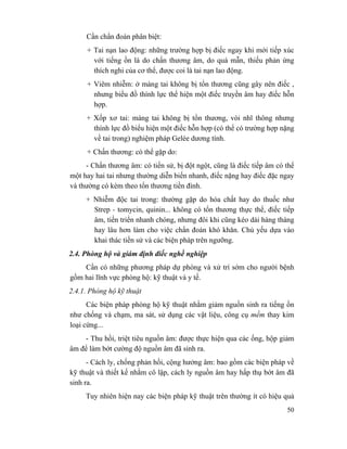 50
Cần chẩn đoán phân biệt:
+ Tai nạn lao động: những trường hợp bị điếc ngay khi mới tiếp xúc
với tiếng ồn là do chấn thương âm, do quá mẫn, thiếu phản ứng
thích nghi của cơ thể, được coi là tai nạn lao động.
+ Viêm nhiễm: ở màng tai không bị tổn thương cũng gây nên điếc ,
nhưng biểu đồ thính lực thể hiện một điếc truyền âm hay điếc hỗn
hợp.
+ Xốp xơ tai: màng tai không bị tổn thương, vòi nhĩ thông nhưng
thính lực đồ biểu hiện một điếc hỗn hợp (có thể có trường hợp nặng
về tai trong) nghiệm pháp Gelée dương tính.
+ Chấn thương: có thể gặp do:
- Chấn thương âm: có tiền sử, bị đột ngột, cũng là điếc tiếp âm có thể
một hay hai tai nhưng thường diễn biến nhanh, điếc nặng hay điếc đặc ngay
và thường có kèm theo tổn thương tiền đình.
+ Nhiễm độc tai trong: thường gặp do hóa chất hay do thuốc như
Strep - tomycin, quinin... không có tổn thương thực thể, điếc tiếp
âm, tiến triển nhanh chóng, nhưng đôi khi cũng kéo dài hàng tháng
hay lâu hơn làm cho việc chẩn đoán khó khăn. Chủ yếu dựa vào
khai thác tiền sử và các biện pháp trên ngưỡng.
2.4. Phòng hộ và giám định điếc nghề nghiệp
Cần có những phương pháp dự phòng và xử trí sớm cho người bệnh
gồm hai lĩnh vực phòng hộ: kỹ thuật và y tế.
2.4.1. Phòng hộ kỹ thuật
Các biện pháp phòng hộ kỹ thuật nhằm giảm nguồn sinh ra tiếng ồn
như chống và chạm, ma sát, sử dụng các vật liệu, công cụ mềm thay kim
loại cứng...
- Thu hồi, triệt tiêu nguồn âm: được thực hiện qua các ống, hộp giảm
âm để làm bớt cường độ nguồn âm đã sinh ra.
- Cách ly, chống phản hồi, cộng hưởng âm: bao gồm các biện pháp về
kỹ thuật và thiết kế nhằm cô lập, cách ly nguồn âm hay hấp thụ bớt âm đã
sinh ra.
Tuy nhiên hiện nay các biện pháp kỹ thuật trên thường ít có hiệu quả
 