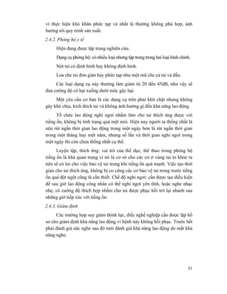 51
vì thực hiện khó khăn phức tạp và nhất là thường không phù hợp, ảnh
hưởng tới quy trình sản xuất.
2.4.2. Phòng hộ y tế
Hiện đang được tập trung nghiên cứu.
Dụng cụ phòng hộ: có nhiều loại nhưng tập trung trong hai loại hình chính.
Nút tai có định hình hay không định hình.
Loa che tai đơn giản hay phức tạp như một mũ che cả tai và đầu.
Các loại dụng cụ này thường làm giảm từ 20 đến 45dB, như vậy sẽ
đưa cường độ có hại xuống dưới mức gây hại.
Một yêu cầu cơ bản là các dụng cụ trên phải khít chặt nhưng không
gây khó chịu, kích thích tai và không ảnh hưởng gì đến khả năng lao động.
Tổ chức lao động nghỉ ngơi nhằm làm cho tai thích ứng được với
tiếng ồn, không bị tình trạng quá mệt mỏi. Hiện nay người ta thống nhất là
nên rút ngắn thời gian lao động trong một ngày hơn là rút ngắn thời gian
trong một tháng hay một năm, nhưng số lần và thời gian nghỉ ngơi trong
một ngày thì còn chưa thống nhất cụ thể.
Luyện tập, thích ứng: vai trò của thể dục, thể thao trong phòng hộ
tiếng ồn là khá quan trọng vì nó là cơ sở cho các cơ ở vùng tai to khỏe ra
nên sẽ có lợi cho việc bảo vệ tai trong khi tiếng ồn quá mạnh. Việc tạo thời
gian cho tai thích ứng, không bị co cứng các cơ bảo vệ tai trong trước tiếng
ồn quá đột ngột cũng là cần thiết. Chế độ nghỉ ngơi: cần được tạo điều kiện
để sau giờ lao động công nhân có thể nghỉ ngơi yên tĩnh, hoặc nghe nhạc
nhẹ, có cường độ thích hợp nhằm cho tai được phục hồi trở lại nhanh sau
những giờ tiếp xúc với tiếng ồn.
2.4.3. Giám định
Các trường hợp suy giảm thính lực, điếc nghề nghiệp cần được lập hồ
sơ cho giám định khả năng lao động vì bệnh này không hồi phục. Trước hết
phải đánh giá sức nghe sau đó mới đánh giá khả năng lao động do mất khả
năng nghe.
 