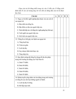 53
Chọn câu trả lời đúng nhất trong các câu 11 đến câu 15 bằng cách
đánh dấu X vào cột tương ứng với với chữ cái đứng đầu câu trả là được
lựa chọn.
Câu hỏi A B C D E
11. Nguy cơ bị điếc nghề nghiệp phụ thuộc vào các yếu tố
sau ngoại trừ
A. Bản chất của tiếng ồn..
B. Đặc điểm cơ địa của người tiếp xúc.
C. Tính chất tiếp xúc với tiếng ổn ( ngắt quãng hay liên tục)
D. Tuổi nghề của người tiếp xúc.
E. Giới tính của người tiếp xúc.
12. Tiếng ồn có thể gây các bệnh sau ngoại trừ
A. Tăng huyết áp.
B. Viêm tai giữa
C. Loét dạ dày.
D. Suy nhược thần kinh thực vật.
E. Tăng nhịp tim.
13. Quy định cường độ tiếng ồn chung tối đa cho phép
trong môi trường lao động của Việt Nam là:
A. Dưới 75 dBA
B. Dưới 80 dBA.
C. Dưới 85 dBA.
D. Dưới 90 dBA.
E. Dưới 95 dBA.
14. Khám tuyển công nhân vào lao động trong môi trường
có tiếng ồn cao cần loại những người có bệnh:
A. Loét dạ dày tá tràng.
B. Hô hấp mạn tính.
 