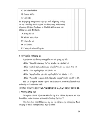 54
C. Tai và thần kinh.
D. Xương khớp.
E. Gan mật.
15. Biện pháp đơn giản và hiệu quả nhất để phòng chống
tác hại của tiếng ồn cho người lao động trong môi trường
có cường độ tiếng ồn chung là 90 dBA, không rung xóc,
không hóa chất độc hại là:
A. Bông nút tai.
B. Nút tai bằng nhựa.
C. Chụp che tai.
D. Mũ che tai.
E. Phòng cách âm chống ồn.
2. Hướng dẫn tự lượng giá
Nghiên cứu kỹ lần lượt từng phần của bài giảng, cụ thể:
- Phần "Bản chất của tiếng ồn" trả lời cho các câu hỏi 1-6
- Phần "Một số tác hại chính của tiếng ồn" trả lời các câu 7-9 và 12.
- Phần "Điếc nghề nghiệp" trả lời câu 10.
- Phần "Nguyên nhân gây điếc nghề nghiệp" trả lời câu 11-13.
- Phần "Phòng hộ và giám định điếc nghề nghiệp" trả lời câu 14 và 15.
Sau khi tự nghiên cứu tài liệu và trả lời câu hỏi, kiểm tra đối chiếu với
phần đáp án ở cuối cuốn sách.
HƯỚNG DẪN TỰ HỌC TẬP, NGHIÊN CỨU VÀ VẬN DỤNG THỰC TẾ
1. Phương pháp học
Tự nghiên cứu tài liệu trước khi đến lớp. Các tài liệu đọc thêm, tài liệu
tham khảo có thể tìm đọc tại thư viện Trường Đại học Y.
Tìm hiểu biện pháp khắc phục tác hại của tiếng ồn mà cộng đồng đang
áp dụng từ đó có những bài học thực tế rút ra.
 