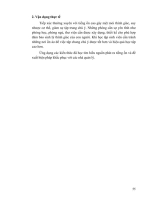 55
2. Vận dụng thực tế
Tiếp xúc thường xuyên với tiếng ồn cao gây mệt mỏi thính giác, suy
nhược cơ thể, giảm sự tập trung chú ý. Những phòng cần sự yên tĩnh như
phòng học, phòng ngủ, thư viện cần được xây dựng, thiết kế cho phù hợp
đảm bảo sinh lý thính giác của con người. Khi học tập sinh viên cần tránh
những nơi ồn ào để việc tập chung chú ý được tốt hơn và hiệu quả học tập
cao hơn.
Ứng dụng các kiến thức đã học tìm hiểu nguồn phát ra tiếng ồn và đề
xuất biện pháp khắc phục với các nhà quản lý.
 