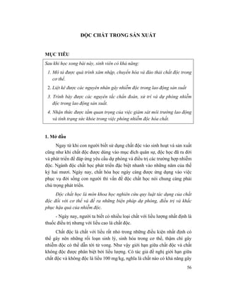 56
ĐỘC CHẤT TRONG SẢN XUẤT
MỤC TIÊU
Sau khi học xong bài này, sinh viên có khả năng:
1. Mô tả được quá trình xâm nhập, chuyển hóa và đào thải chất độc trong
cơ thể.
2. Liệt kê được các nguyên nhân gây nhiễm độc trong lao động sản xuất
3. Trình bày được các nguyên tắc chẩn đoán, xử trí và dự phòng nhiễm
độc trong lao động sản xuất.
4. Nhận thức được tầm quan trọng của việc giám sát môi trường lao động
và tình trạng sức khỏe trong việc phòng nhiễm độc hóa chất.
1. Mở đầu
Ngay từ khi con người biết sử dụng chất độc vào sinh hoạt và sản xuất
cũng như khi chất độc được dùng vào mục đích quân sự, độc học đã ra đời
và phát triển để đáp ứng yêu cầu dự phòng và điều trị các trường hợp nhiễm
độc. Ngành độc chất học phát triển đặc biệt nhanh vào những năm của thế
kỷ hai mươi. Ngày nay, chất hóa học ngày càng được ứng dụng vào việc
phục vụ đời sống con người thì vấn đề độc chất học nói chung càng phải
chú trọng phát triển.
Độc chất học là môn khoa học nghiên cứu quy luật tác dụng của chất
độc đối với cơ thể và đề ra những biện pháp dự phòng, điều trị và khắc
phục hậu quả của nhiễm độc.
- Ngày nay, người ta biết có nhiều loại chất với liều lượng nhất định là
thuốc điều trị nhưng với liều cao là chất độc.
Chất độc là chất với liều rất nhỏ trong những điều kiện nhất định có
thể gây nên những rối loạn sinh lý, sinh hóa trong cơ thể, thậm chí gây
nhiễm độc có thể dẫn tới tử vong. Như vậy giới hạn giữa chất độc và chất
không độc được phân biệt bởi liều lượng. Có tác giả đề nghị giới hạn giữa
chất độc và không độc là liều 100 mg/kg, nghĩa là chất nào có khả năng gây
 
