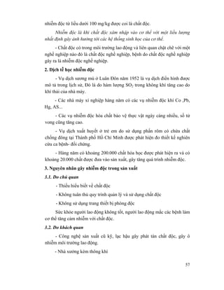 57
nhiễm độc từ liều dưới 100 mg/kg được coi là chất độc.
Nhiễm độc là khi chất độc xâm nhập vào cơ thể với một liều lượng
nhất định gây ảnh hưởng tới các hệ thống sinh học của cơ thể.
- Chất độc có trong môi trường lao động và liên quan chặt chẽ với một
nghề nghiệp nào đó là chất độc nghề nghiệp, bệnh do chất độc nghề nghiệp
gây ra là nhiễm độc nghề nghiệp.
2. Dịch tễ học nhiễm độc
- Vụ dịch sương mù ở Luân Đôn năm 1952 là vụ dịch điển hình được
mô tả trong lịch sử, Đó là do hàm lượng SO2 trong không khí tăng cao do
khí thải của nhà máy.
- Các nhà máy xí nghiệp hàng năm có các vụ nhiễm độc khí Co ,Pb,
Hg, AS...
- Các vụ nhiễm độc hóa chất bảo vệ thực vật ngày càng nhiều, số tử
vong cũng tăng cao.
- Vụ dịch xuất huyết ở trẻ em do sử dụng phấn rôm có chứa chất
chống đông tại Thành phố Hồ Chí Minh được phát hiện đo thiết kế nghiên
cứu ca bệnh- đối chứng.
- Hàng năm có khoảng 200.000 chất hóa học được phát hiện ra và có
khoảng 20.000 chất được đưa vào sản xuất, gây tăng quá trình nhiễm độc.
3. Nguyên nhân gây nhiễm độc trong sản xuất
3.1. Do chủ quan
- Thiếu hiểu biết về chất độc
- Không tuân thủ quy trình quản lý và sử dụng chất độc
- Không sử dụng trang thiết bị phòng độc
Sức khỏe người lao động không tốt, người lao động mắc các bệnh làm
cơ thể tăng cảm nhiễm với chất độc.
3.2. Do khách quan
- Công nghệ sản xuất cũ kỹ, lạc hậu gây phát tán chất độc, gây ô
nhiễm môi trường lao động.
- Nhà xưởng kém thông khí
 