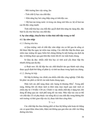 58
- Môi trường làm việc nóng, ẩm
- Tính chất lý học của chất độc:
+ Khả năng bay hơi càng thấp càng có tính độc cao.
+ Độ hoà tan trong nước và trong các dung môi hữu cơ, hệ số hoà tan
cao thì độc càng mạnh.
Tính chất hóa học của chất độc quyết định khả năng tác dụng độc, đặc
biệt là cấu trúc hóa học của chất độc.
4. Sự xâm nhập, chuyển hóa và đào thải chết độc trong cơ thể
4.1. Sự xâm nhập
4.1.1 Đường tiêu hóa
a) Qua miệng: một số chất độc xâm nhập vào cơ thể qua ăn uống có
thể được hấp thu ngay tại niêm mạc miệng. Các chất độc hấp thu được qua
niêm mạc miệng rất nguy hiểm bởi chúng không bị ảnh hưởng của dịch dạ
dày và không được qua gan khử độc trước khi đi vào tuần hoàn chung.
b) Qua dạ dày: nhiều chất hóa học có tính acid yếu được hấp thu
nhanh chóng qua dạ dày.
c) Ruột non: tốc độ hấp thu các chất khuếch tán qua thành ruột cũng
được quyết định bởi hằng số phân ly và tính tan được trong lipid của chúng.
4.1.2. Đường hô hấp
Hô hấp là đường vào chính của nhiều chất độc công nghiệp. Chất độc
hít phải vào phổi có thể đi vào tuần hoàn chung ngay.
Diện tích các phế nang được ước lượng là khoảng 80m2
. Trong phế
nang, không khí chỉ được tách ra khỏi máu mao mạch qua một vách có
chiều dày từ 1/10 đến 1/20 cm. Chính vì vậy nhiều chất độc ở dạng hơi, khí
dung dễ dàng qua các vách phế nang để vào máu. Mức tiếp xúc của cơ thể
với chất độc (T) sẽ phụ thuộc vào nồng độ (c) của chất độc trong không khí
môi trường và thời gian tiếp xúc (t), được tính theo công thức:
T = c. t
Các chất hấp thu theo đường phổi sẽ theo hệ thống tuần hoàn tới thẳng
các cơ quan khác nhau (não, thận) mà không qua gan như các chất vào bằng
đường tiêu hóa.
 