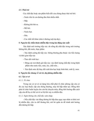 61
4.5. Thải trừ
Các chất độc hoặc sản phẩm biến đổi của chúng được thải trừ bởi:
- Nước tiểu là con đường đào thải nhiều nhất.
- Mật.
- Không khí thở ra.
- Mồ hôi.
- Nước bọt.
- Sữa.
- Các chất tiết khác (như ở đường ruột dạ dày).
5. Nguyên tắc chẩn đoán nhiễm độc trong lao động sản xuất
Xác định môi trường tiếp xúc: đo nồng độ chất độc trong môi trường
không khí, đất nước, thực phẩm
- Xác định cường độ tiếp xúc: thông thường phụ thuộc vào liều lượng
và thời gian tiếp xúc
- Theo dõi sinh học:
+ Dùng các test đánh giá tiếp xúc: xác định lượng chất độc trong bệnh
phẩm như nước tiểu, máu, tóc, chất nôn...
+ Xác định mức độ thay đổi sinh hóa học hoặc hình thái, sinh lý, men.
6. Nguyên tắc chung về xử trí, dự phòng nhiễm độc
6.1. Tại cơ sở
6.1.1. Tổ chức
Trong các cơ sở có sử dụng hóa chất phải tổ chức phòng cấp cứu có
đủ các loại thuốc cấp cứu thông thường, máy hô hấp nhân tạo. Đồng thời
phải tổ chức huấn luyện cho cán bộ chuyên môn, đồng thời hướng dẫn cách
cấp cứu để họ có thể xử trí sơ bộ khi xảy ra nhiễm độc.
6.1.2. Ngăn không cho chất độc xâm nhập.
- Nếu chất độc vào bằng đường hô hấp đưa ngay nạn nhân ra khỏi nơi
bị nhiễm độc, cho ra chỗ thoáng khí, nới bỏ quần áo để tránh ảnh hưởng
đến đường hô hấp.
 
