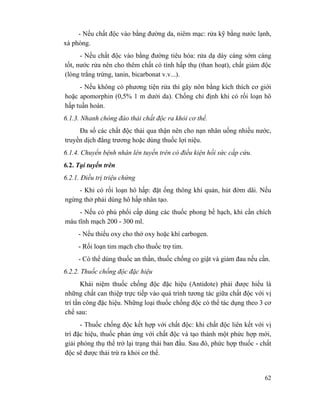 62
- Nếu chất độc vào bằng đường da, niêm mạc: rửa kỹ bằng nước lạnh,
xà phòng.
- Nếu chất độc vào bằng đường tiêu hóa: rửa dạ dày càng sớm càng
tốt, nước rửa nên cho thêm chất có tính hấp thụ (than hoạt), chất giảm độc
(lòng trắng trứng, tanin, bicarbonat v.v...).
- Nếu không có phương tiện rửa thì gây nôn bằng kích thích cơ giới
hoặc apomorphin (0,5% 1 m dưới da). Chống chỉ định khi có rối loạn hô
hấp tuần hoàn.
6.1.3. Nhanh chóng đào thải chất độc ra khỏi cơ thể.
Đa số các chất độc thải qua thận nên cho nạn nhân uống nhiều nước,
truyền dịch đẳng trương hoặc dùng thuốc lợi niệu.
6.1.4. Chuyển bệnh nhân lên tuyến trên có điều kiện hồi sức cấp cứu.
6.2. Tại tuyến trên
6.2.1. Điều trị triệu chứng
- Khi có rối loạn hô hấp: đặt ống thông khí quản, hút đờm dãi. Nếu
ngừng thở phải dùng hô hấp nhân tạo.
- Nếu có phù phổi cấp dùng các thuốc phong bế hạch, khi cần chích
máu tĩnh mạch 200 - 300 ml.
- Nếu thiếu oxy cho thở oxy hoặc khí carbogen.
- Rối loạn tim mạch cho thuốc trợ tim.
- Có thể dùng thuốc an thần, thuốc chống co giật và giảm đau nếu cần.
6.2.2. Thuốc chống độc đặc hiệu
Khái niệm thuốc chống độc đặc hiệu (Antidote) phải được hiểu là
những chất can thiệp trực tiếp vào quá trình tương tác giữa chất độc với vị
trí tấn công đặc hiệu. Những loại thuốc chống độc có thể tác dụng theo 3 cơ
chế sau:
- Thuốc chống độc kết hợp với chất độc: khi chất độc liên kết với vị
trí đặc hiệu, thuốc phản ứng với chất độc và tạo thành một phức hợp mới,
giải phóng thụ thể trở lại trạng thái ban đầu. Sau đó, phức hợp thuốc - chất
độc sẽ được thải trừ ra khỏi cơ thể.
 