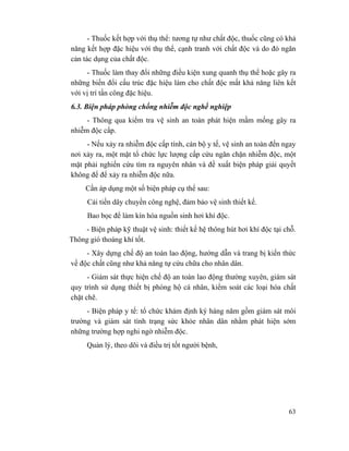63
- Thuốc kết hợp với thụ thể: tương tự như chất độc, thuốc cũng có khả
năng kết hợp đặc hiệu với thụ thể, cạnh tranh với chất độc và do đó ngăn
cản tác dụng của chất độc.
- Thuốc làm thay đổi những điều kiện xung quanh thụ thể hoặc gây ra
những biến đổi cấu trúc đặc hiệu làm cho chất độc mất khả năng liên kết
với vị trí tấn công đặc hiệu.
6.3. Biện pháp phòng chống nhiễm độc nghề nghiệp
- Thông qua kiểm tra vệ sinh an toàn phát hiện mầm mống gây ra
nhiễm độc cấp.
- Nếu xảy ra nhiễm độc cấp tính, cán bộ y tế, vệ sinh an toàn đến ngay
nơi xảy ra, một mặt tổ chức lực lượng cấp cứu ngăn chặn nhiễm độc, một
mặt phải nghiến cứu tìm ra nguyên nhân và đề xuất biện pháp giải quyết
không để để xảy ra nhiễm độc nữa.
Cần áp dụng một số biện pháp cụ thể sau:
Cải tiến dây chuyền công nghệ, đảm bảo vệ sinh thiết kế.
Bao bọc để làm kín hóa nguồn sinh hơi khí độc.
- Biện pháp kỹ thuật vệ sinh: thiết kế hệ thông hút hơi khí độc tại chỗ.
Thông gió thoáng khí tốt.
- Xây dựng chế độ an toàn lao động, hướng dẫn và trang bị kiến thức
về độc chất cũng như khả năng tự cứu chữa cho nhân dân.
- Giám sát thực hiện chế độ an toàn lao động thường xuyên, giám sát
quy trình sử dụng thiết bị phòng hộ cá nhân, kiểm soát các loại hóa chất
chặt chẽ.
- Biện pháp y tế: tổ chức khám định ký hàng năm gồm giám sát môi
trường và giám sát tình trạng sức khỏe nhân dân nhằm phát hiện sớm
những trường hợp nghi ngờ nhiễm độc.
Quản lý, theo dõi và điều trị tốt người bệnh,
 