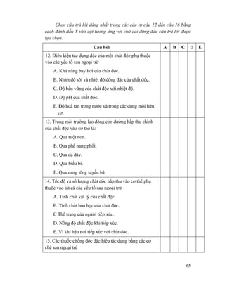 65
Chọn câu trả lời đúng nhất trong các câu từ câu 12 đến câu 16 bằng
cách đánh dấu X vào cột tương ứng với chữ cái đứng đầu câu trả lời được
lựa chọn.
Câu hỏi A B C D E
12. Điều kiện tác dụng độc của một chất độc phụ thuộc
vào các yếu tố sau ngoại trừ
A. Khả năng bay hơi của chất độc.
B. Nhiệt độ sôi và nhiệt độ đông đặc của chất độc.
C. Độ bền vững của chất độc với nhiệt độ.
D. Độ pH của chất độc.
E. Độ hoà tan trong nước và trong các dung môi hữu
cơ.
13. Trong môi trường lao động con đường hấp thu chính
của chất độc vào cơ thể là:
A. Qua ruột non.
B. Qua phế nang phổi.
C. Qua dạ dày.
D. Qua biểu bì.
E. Qua nang lông tuyến bã.
14. Tốc độ và số lượng chất độc hấp thu vào cơ thể phụ
thuộc vào tất cả các yếu tố sau ngoại trừ
A. Tính chất vật lý của chất độc.
B. Tính chất hóa học của chất độc.
C Thể trạng của người tiếp xúc.
D. Nồng độ chất độc khi tiếp xúc.
E. Vi khí hậu nơi tiếp xúc với chất độc.
15. Các thuốc chống độc đặc hiệu tác dụng bằng các cơ
chế sau ngoại trừ
 