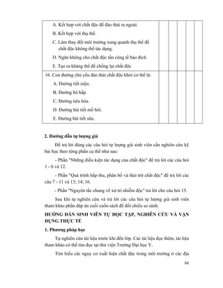 66
A. Kết hợp với chất độc để đào thải ra ngoài.
B. Kết hợp với thụ thể.
C. Làm thay đổi môi trường xung quanh thụ thể để
chất độc không thể tác dụng.
D. Ngăn không cho chất độc tấn công tế bào đích
E. Tạo ra kháng thể để chống lại chất độc
16. Con đường chủ yếu đào thải chất độc khỏi cơ thể là:
A. Đường tiết niệu.
B. Đường hô hấp.
C. Đường tiêu hóa.
D. Đường bài tiết mồ hôi.
E. Đường bài tiết sữa.
2. Hướng dẫn tự lượng giá
Để trả lời đúng các câu hỏi tự lượng giá sinh viên cần nghiên cứu kỹ
bài học theo từng phần cụ thể như sau:
- Phần "Những điều kiện tác dụng của chất độc" để trả lời các câu hỏi
1 - 6 và 12.
- Phần "Quá trình hấp thu, phân bố và thải trừ chất độc" để trả lời các
câu 7 - 11 và 13; 14; 16.
- Phần "Nguyên tắc chung về xử trí nhiễm độc" trả lời cho câu hỏi 15.
Sau khi tự nghiên cứu và trả lời các câu hỏi tự lượng giá sinh viên
tham khảo phần đáp án cuối cuốn sách để đối chiếu so sánh.
HƯỚNG DẪN SINH VIÊN TỰ HỌC TẬP, NGHIÊN CỨU VÀ VẬN
DỤNG THỰC TẾ
1. Phương pháp học
Tự nghiên cứu tài liệu trước khi đến lớp. Các tài liệu đọc thêm, tài liệu
tham khảo có thể tìm đọc tại thư viện Trường Đại học Y.
Tìm hiểu các nguy cơ xuất hiện chất độc trong môi trường ở các địa
 