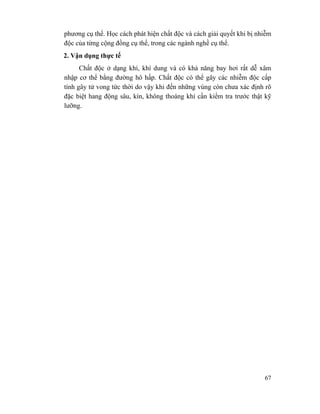67
phương cụ thể. Học cách phát hiện chất độc và cách giải quyết khi bị nhiễm
độc của từng cộng đồng cụ thể, trong các ngành nghề cụ thể.
2. Vận dụng thực tế
Chất độc ở dạng khí, khí dung và có khả năng bay hơi rất dễ xâm
nhập cơ thể bằng đường hô hấp. Chất độc có thể gây các nhiễm độc cấp
tính gây tử vong tức thời do vậy khi đến những vùng còn chưa xác định rõ
đặc biệt hang động sâu, kín, không thoáng khí cần kiểm tra trước thật kỹ
lưỡng.
 