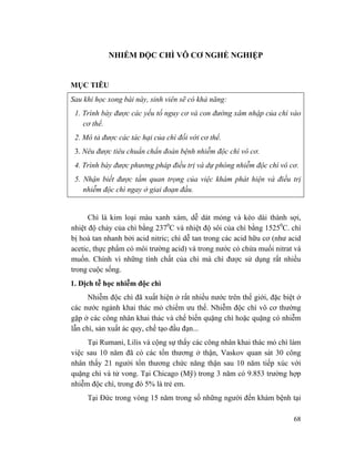 68
NHIỄM ĐỘC CHÌ VÔ CƠ NGHỀ NGHIỆP
MỤC TIÊU
Sau khi học xong bài này, sinh viên sẽ có khả năng:
1. Trình bày được các yếu tố nguy cơ và con đường xâm nhập của chì vào
cơ thể.
2. Mô tả được các tác hại của chì đối với cơ thể.
3. Nêu được tiêu chuẩn chẩn đoán bệnh nhiễm độc chì vô cơ.
4. Trình bày được phương pháp điều trị và dự phòng nhiễm độc chì vô cơ.
5. Nhận biết được tầm quan trọng của việc khám phát hiện và điều trị
nhiễm độc chì ngay ở giai đoạn đầu.
Chì là kim loại màu xanh xám, dễ dát mỏng và kéo dài thành sợi,
nhiệt độ chảy của chì bằng 2370
C và nhiệt độ sôi của chì bằng 15250
C. chì
bị hoà tan nhanh bởi acid nitric; chì dễ tan trong các acid hữu cơ (như acid
acetic, thực phẩm có môi trường acid) và trong nước có chứa muối nitrat và
muốn. Chính vì những tính chất của chì mà chì được sử dụng rất nhiều
trong cuộc sống.
1. Dịch tễ học nhiễm độc chì
Nhiễm độc chì đã xuất hiện ở rất nhiều nước trên thế giới, đặc biệt ở
các nước ngành khai thác mỏ chiếm ưu thế. Nhiễm độc chì vô cơ thường
gặp ở các công nhân khai thác và chế biến quặng chì hoặc quặng có nhiễm
lẫn chì, sản xuất ác quy, chế tạo đầu đạn...
Tại Rumani, Lilis và cộng sự thấy các công nhân khai thác mỏ chì làm
việc sau 10 năm đã có các tổn thương ở thận, Vaskov quan sát 30 công
nhân thấy 21 người tổn thương chức năng thận sau 10 năm tiếp xúc với
quặng chì và tử vong. Tại Chicago (Mỹ) trong 3 năm có 9.853 trường hợp
nhiễm độc chì, trong đó 5% là trẻ em.
Tại Đức trong vòng 15 năm trong số những người đến khám bệnh tại
 