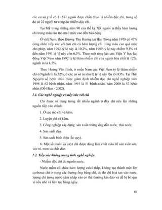 69
các cơ sở y tế có 11.581 người được chẩn đoán là nhiễm độc chì, trong số
đó có 22 người tử vong do nhiễm độc chì.
Tại Mỹ trong những năm 90 của thế kỷ XX người ta thấy hàm lượng
chì trong máu của trẻ em ở mức cao đến báo động
Ở việt Nam, theo Dương Thu Hương tại Hải Phòng năm 1978 có 47%
công nhân tiếp xúc với hơi chì có hàm lượng chì trong máu cao quá mức
cho phép, năm 1982 tỷ lệ này là 10,2%, năm 1989 tỷ lệ này chiếm 9,1% và
đến năm 1991 tỷ lệ này còn 6,5%. Theo một tổng kết của Viện Y học lao
động Việt Nam năm 1992 tỷ lệ thâm nhiễm chì của ngành hóa chất là 12%,
ngành in là 8,7%.
Theo Hoàng Văn Bính, ở miền Nam của Việt Nam tỷ lệ thâm nhiễm
chì ở Ngành In là 52%, ở các cơ sở in nhỏ lẻ tỷ lệ này lên tới 83%. Tại Thái
Nguyên số bệnh nhân được giám định nhiễm độc chì nghề nghiệp năm
1998 là 62 bệnh nhân, năm 1991 là 51 bệnh nhân, năm 2000 là 57 bệnh
nhân (Đỗ Hàm - 2002).
1.1. Các nghề nghiệp có tiếp xúc với chì
Chì được sử dụng trong rất nhiều ngành ở đây chỉ nêu lên những
nguồn tiếp xúc chính:
1. Ở các mỏ chì và kẽm.
2. Luyện chì và kẽm.
3. Công nghiệp xây dựng: sản xuất những ống dẫn nước, thải nước.
4. Sản xuất đạn.
5. Sản xuất bình điện (ắc quy).
6. Một số muối và oxyt chì được dùng làm chất màu để sản xuất sơn,
véc ni, men và chất dẻo.
1.2. Tiếp xúc không mang tính nghề nghiệp
- Nhiễm độc chì do nguồn nước:
Nước mềm có chứa hàm lượng calci thấp, không tạo thành một lớp
carbonat chì ở trong các đường ống bằng chì, do đó chì hoà tan vào nước.
lượng chì trong nước xâm nhập vào cơ thể thường kín đáo và dễ bị bỏ qua
vì nếu nhỏ và liên tục hàng ngày.
 