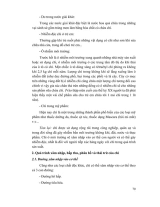 70
- Do trong nước giải khát:
Trong các nước giải khát đặc biệt là nước hoa quả chứa trong những
vại sành sứ gốm tráng men làm bằng hóa chất có chứa chì.
- Nhiễm độc chì ở trẻ em:
Thường gặp khi trẻ nuốt phải những vật dụng có chì như sơn khi sửa
chữa nhà cửa, trong đồ chơi trẻ em...
- Ô nhiễm môi trường:
Trước hết là ô nhiễm môi trường xung quanh những nhà máy sản xuất
hoặc sử dụng chì, ô nhiễm môi trường ở các trung tâm đô thị do khí thải
của ô tô có chì. Một chiếc ô tô dùng xăng có têtraêtyl chì phóng ra không
khí 2,5 kg chì mỗi năm. Lượng chì trong không khí sẽ lắng xuống làm ô
nhiễm đất (như dọc đường phố, bụi trong các phố) và lá cây. Cây cỏ mọc
trên những vùng đất bị ô nhiễm chì cũng chứa một lượng chì tương đối cao
chính vì vậy gia súc chăn thả trên những đồng cỏ ô nhiễm chì sẽ cho những
sản phẩm sữa chứa chì. (Vào thập niên cuối của thế kỷ XX người ta đã phát
hiện thấy một vài chế phẩm sữa cho trẻ em chứa tới 1 mỏ chì trong 1 lít
sữa).
- Chì trong mỹ phẩm:
Hiện nay chì là một trong những thành phần phổ biến của các loại mỹ
phẩm như thuốc dưỡng da, thuốc sịt tóc, thuốc dạng Mascara (bôi mi mắt)
v.v...
Tóm lại: chì được sử dụng rộng rãi trong công nghiệp, quân sự và
trong đời sống đã gây nhiễm bẩn môi trường không khí, đất, nước và thực
phẩm. Chì ở môi trường sẽ xâm nhập vào cơ thể con người và có thể gây
nhiễm độc, nhất là đối với người tiếp xúc hàng ngày với chì trong quá trình
sản xuất.
2. Quá trình xâm nhập, hấp thu, phân bố và thải trừ của chì
2.1. Đường xâm nhập vào cơ thể
Cũng như các loại chất độc khác, chì có thể xâm nhập vào cơ thể theo
cả 3 con đường:
- Đường hô hấp.
- Đường tiêu hóa.
 