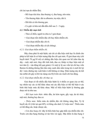 75
chì (tai nạn do nhầm lẫn).
- Rối loạn tiêu hóa: đau thượng vị, đau bụng, nôn mửa.
- Tổn thương thận: đái ra albumin, trụ niệu, đái ít.
- Đôi khi có tổn thương gan.
- Co giật và hôn mê dẫn đến chết sau 2 - 3 ngày.
4.2. Nhiễm độc mạn tính
- Theo cổ điển, người ta chia ra 3 giai đoạn:
+ Giai đoạn tiền nhiễm độc chì hay thấm nhiễm chì.
+ Giai đoạn nhiễm độc chì rõ.
+ Giai đoạn nhiễm độc cũ (di chứng).
4.2.1. Giai đoạn thấm nhiễm chì.
Đây chưa phải là một bệnh, mà chỉ có dấu hiệu sinh học là chính cho
phép ta kết luận là có hiện tượng hấp thu chì quá mức. Ở giai đoạn này (chì
huyết dưới 70 µg/10 ml) có những dấu hiệu chủ quan mơ hồ (như đau dạ
dày - ruột; mệt mỏi; thay đổi tính tình, đau cơ, khớp và thực hiện một số
test tâm lý - vận động kết quả giảm). Có một tỷ lệ cao viền lợi chì hay viền
Burton là những đường lấm tấm màu xanh sẫm nằm trong lợi ở cách bờ lợi
độ 1 mm; đường này xuất hiện ở chỗ không có răng. Hiện tượng này do kết
tủa sulfat chì gây ra bởi tác dụng của H2S trên các muối chì lưu động.
4.2.2. Giai đoạn nhiễm độc chì thực sự.
Giai đoạn có rất nhiều dấu hiệu bệnh lý ở nhiều cơ quan của cơ thể,
tuy nhiên tuỳ các cá thể khác nhau mà các dấu hiệu có thể thể hiện ở các
hình thái hoặc mức độ khác nhau. Một số biểu hiện bệnh lý thường gặp
được mô tả như sau:
- Rối loạn toàn thân: nhức đầu, ăn kém ngon, gầy xọp, da tái nhợt,
mệt mỏi, thường hay đau cơ.
- Thiêu máu: thiếu máu do nhiễm độc chì không nặng lắm. Tỷ lệ
huyết sắc tố ít khi tụt quá 60% và hồng cầu dưới 3,5 triệu mm3
. Thiếu máu
có thể đẳng sắc, hoặc nhược sắc.
- Cơn đau bụng chì: đây là biểu hiện hay gặp nhất của nhiễm độc chì.
Trước cơn đau bụng thường có táo bón vài ngày. Đặc điểm là đau bụng ở
 