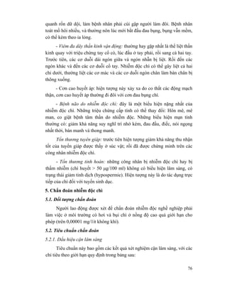 76
quanh rốn dữ dội, làm bệnh nhân phải cúi gập người làm đôi. Bệnh nhân
toát mồ hôi nhiều, và thường nôn lúc mới bắt đầu đau bụng, bụng vẫn mềm,
có thể kèm theo ỉa lỏng.
- Viêm đa dây thần kinh vận động: thường hay gặp nhất là thể liệt thần
kinh quay với triệu chứng tay cổ cò, lúc đầu ở tay phải, rồi sang cả hai tay.
Trước tiên, các cơ duỗi dài ngón giữa và ngón nhẫn bị liệt. Rồi đến các
ngón khác và đến các cơ duỗi cổ tay. Nhiễm độc chì có thể gây liệt cả hai
chi dưới, thường liệt các cơ mác và các cơ duỗi ngón chân làm bàn chân bị
thõng xuống.
- Cơn cao huyết áp: hiện tượng này xảy xa do co thắt các động mạch
thận, cơn cao huyết áp thường đi đôi với cơn đau bụng chì.
- Bệnh não do nhiễm độc chì: đây là một biểu hiện nặng nhất của
nhiễm độc chì. Những triệu chứng cấp tính có thể thay đổi: Hôn mê, mê
man, co giật bệnh tâm thần do nhiễm độc. Những biểu hiện mạn tính
thường có: giảm khả năng suy nghĩ trí nhớ kém, đau đầu, điếc, nói ngọng
nhất thời, bán manh và thong manh.
Tổn thương tuyên giáp: trước tiên hiện tượng giảm khả năng thu nhận
tốt của tuyến giáp được thấy ở súc vật; rồi đã được chứng minh trên các
công nhân nhiễm độc chì.
- Tổn thương tinh hoàn: những công nhân bị nhiễm độc chì hay bị
thấm nhiễm (chì huyết > 50 µg/100 ml) không có biểu hiện lâm sàng, có
trạng thái giảm tinh dịch (hypospermie). Hiện tượng này là do tác dụng trực
tiếp của chì đối với tuyến sinh dục.
5. Chẩn đoán nhiễm độc chì
5.1. Đối tượng chẩn đoán
Người lao động được xét để chẩn đoán nhiễm độc nghề nghiệp phải
làm việc ở môi trường có hơi và bụi chì ở nồng độ cao quá giới hạn cho
phép (trên 0,00001 mg/1ít không khí).
5.2. Tiêu chuẩn chẩn đoán
5.2.1. Dấu hiệu cận lâm sàng
Tiêu chuẩn này bao gồm các kết quả xét nghiệm cận lâm sàng, với các
chỉ tiêu theo giới hạn quy định trong bảng sau:
 