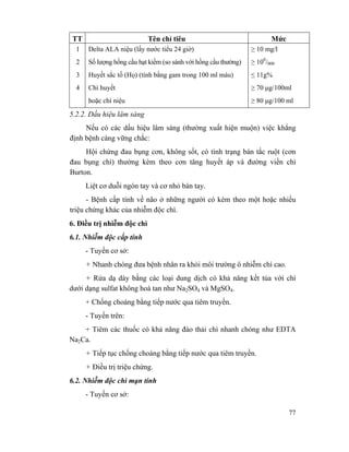 77
TT Tên chỉ tiêu Mức
1
2
3
4
Delta ALA niệu (lấy nước tiểu 24 giờ)
Số lượng hồng cầu hạt kiềm (so sánh với hồng cầu thường)
Huyết sắc tố (Họ) (tính bằng gam trong 100 ml máu)
Chì huyết
hoặc chì niệu
≥ 10 mg/l
≥ 100
/000
≤ 11g%
≥ 70 µg/100ml
≥ 80 µg/100 ml
5.2.2. Dấu hiệu lâm sàng
Nếu có các dấu hiệu lâm sàng (thường xuất hiện muộn) việc khẳng
định bệnh càng vững chắc:
Hội chứng đau bụng cơn, không sốt, có tình trạng bán tắc ruột (cơn
đau bụng chì) thường kèm theo cơn tăng huyết áp và đường viền chì
Burton.
Liệt cơ duỗi ngón tay và cơ nhỏ bàn tay.
- Bệnh cấp tính về não ở những người có kèm theo một hoặc nhiều
triệu chứng khác của nhiễm độc chì.
6. Điều trị nhiễm độc chì
6.1. Nhiễm độc cấp tính
- Tuyến cơ sở:
+ Nhanh chóng đưa bệnh nhân ra khỏi môi trường ô nhiễm chì cao.
+ Rửa dạ dày bằng các loại dung dịch có khả năng kết tủa với chì
dưới dạng sulfat không hoà tan như Na2SO4 và MgSO4.
+ Chống choáng bằng tiếp nước qua tiêm truyền.
- Tuyến trên:
+ Tiêm các thuốc có khả năng đào thải chì nhanh chóng như EDTA
Na2Ca.
+ Tiếp tục chống choáng bằng tiếp nước qua tiêm truyền.
+ Điều trị triệu chứng.
6.2. Nhiễm độc chì mạn tính
- Tuyến cơ sở:
 