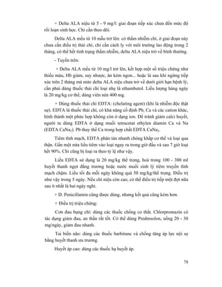 78
+ Delta ALA niệu từ 5 - 9 mg/l: giai đoạn tiếp xúc chưa đến mức độ
rối loạn sinh học. Chỉ cần theo dõi.
Delta ALA mếu từ 10 mẫu trở lên: có thấm nhiễm chì, ở giai đoạn này
chưa cần điều trị thải chì, chỉ cần cách ly với môi trường lao động trong 2
tháng, có thể hết tình trạng thấm nhiễm, delta ALA niệu trở về bình thường.
- Tuyến trên:
+ Delta ALA mếu từ 10 mg/l trở lên, kết hợp một số triệu chứng như
thiếu máu, Hb giảm, suy nhược, ăn kém ngon... hoặc là sau khi ngừng tiếp
xúc trên 2 tháng mà mức delta ALA niệu chưa trở về dưới giới hạn bệnh lý,
cần phải dùng thuốc thải chì loại nhẹ là ethambutol. Liều lượng hàng ngày
là 20 mg/kg cơ thể, dùng viên nén 400 mg.
+ Dùng thuốc thải chì EDTA: (chelatìng agent) (khi là nhiễm độc thật
sự). EDTA là thuốc thải chì, có khả năng cố định Pb, Ca và các cation khác,
hình thành một phức hợp không còn ở dạng ion. Để tránh giảm calci huyết,
người ta dùng EDTA ở dạng muối tetracetat ethylen diamin Ca và Na
(EDTA CaNa2). Pb thay thế Ca trong hợp chất EDTA CaNa2.
Tiêm tĩnh mạch, EDTA phân tán nhanh chóng khắp cơ thể và loại qua
thận. Gần một nửa liều tiêm vào loại ngay ra trong giờ đầu và sau 7 giờ loại
hết 90%. Chì cũng bị loại ra theo tỷ lệ như vậy.
Liều EDTA sử dụng là 20 mg/kg thể trọng, hoà trong 100 - 300 ml
huyết thanh ngọt đẳng trương hoặc nước muối sinh lý tiêm truyền tĩnh
mạch chậm. Liều tối đa mỗi ngày không quá 50 mg/kg/thể trọng. Điều trị
như vậy trong 5 ngày. Nếu chì niệu còn cao, có thể điều trị tiếp một đợt nữa
sau ít nhất là hai ngày nghỉ.
+ D. Penicillamin cũng được dùng, nhưng kết quả cũng kém hơn.
+ Điều trị triệu chứng:
Cơn đau bụng chì: dùng các thuốc chống co thắt. Chlorpromazin có
tác dụng giảm đau, an thần rất tốt. Có thể dùng Predmsolon, uống 20 - 30
mg/ngày, giảm đau nhanh.
Tai biến não: dùng các thuốc barbitunc và chống tăng áp lực nội sọ
bằng huyết thanh ưu trương.
Huyết áp cao: dùng các thuốc hạ huyết áp.
 