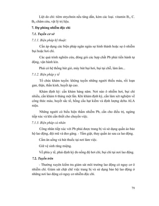 79
Liệt do chì: tiêm strychnin nếu tăng dần, kèm các loại. vitamin B1, C.
BG châm cứu, vật lý trị liệu.
7. Dự phòng nhiễm độc chì
7.1. Tuyến cơ sở
7.1.1. Biện pháp kỹ thuật:
Cần áp dụng các biện pháp ngăn ngừa sự hình thành hoặc sự ô nhiễm
bụi hoặc hơi chì.
Các quá trình nghiên cứu, đóng gói các hợp chất Pb phải tiến hành tự
động, vận hành kín.
Phải có hệ thống hút gió, máy hút bụi hơi, bụi tại chỗ, làm ẩm...
7.1.2. Biện pháp y tế
Tổ chức khám tuyển: không tuyển những người thiếu máu, rối loạn
gan, thận, thần kinh, huyết áp cao.
Khám định kỳ: cần khám hàng năm. Nơi nào ô nhiễm hơi, bụi chì
nhiều, cần khám 6 tháng một lần. Khi khám định kỳ, cần làm xét nghiệm về
công thức máu, huyết sắc tố, hồng cầu hạt kiềm và định lượng delta ALA
niệu.
Những người có biểu hiện thấm nhiễm Pb, cần cho điều trị, ngừng
tiếp xúc và khi cần thiết cho chuyển việc.
7.1.3. Biện pháp cá nhân
Công nhân tiếp xúc với Pb phải được trang bị và sử dụng quần áo bảo
hộ lao động, đội mũ và đeo găng. - Tắm giặt, thay quần áo sau ca lao động.
Cấm ăn uống và hút thuốc tại nơi làm việc.
Giữ vệ sinh răng miệng.
Về phía y tế, phải định kỳ đo nồng độ hơi chì, bụi chì tại nơi lao động.
7.2. Tuyến trên
- Thường xuyên kiểm tra giám sát môi trường lao động có nguy cơ ô
nhiễm chì. Giám sát chặt chẽ việc trang bị và sử dụng bảo hộ lao động ở
những nơi lao động có nguy cơ nhiễm độc chì.
 