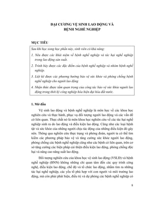 8
ĐẠI CƯƠNG VỆ SINH LAO DỘNG VÀ
BỆNH NGHỀ NGHIỆP
MỤC TIÊU
Sau khi học xong học phần này, sinh viên có khả năng:
1. Nêu được các khái niệm về bệnh nghề nghiệp và tác hại nghề nghiệp
trong lao động sản xuất.
2. Trình bày được các đặc điểm của bệnh nghề nghiệp và nhóm bệnh nghề
nghiệp.
3. Liệt kê được các phương hướng bảo vệ sức khỏe và phòng chống bệnh
nghề nghiệp cho người lao động
4. Nhận thức được tầm quan trọng của công tác bảo vệ sức khỏe người lao
động trong thời kỳ công nghiệp hóa hiện đại hóa đất nước.
1. Mở đầu
Vệ sinh lao động và bệnh nghề nghiệp là môn học về các khoa học
nghiên cứu và thực hành, phục vụ đối tượng người lao động và các vấn đề
có liên quan. Thực chất nó là môn khoa học nghiên cứu về các tác hại nghề
nghiệp sinh ra do lao động và điều kiện lao động. Cũng như các loại bệnh
tật và sức khỏe của những người chịu tác động của những điều kiện đó gây
nên. Thông qua nghiên cứu thực trạng và phỏng đoán, người ta có thể tìm
kiếm các phương pháp bảo vệ và tăng cường sức khỏe người lao động,
phòng chống các bệnh nghề nghiệp cũng như các bệnh có liên quan, trên cơ
sở tăng cường các biện pháp cải thiện điều kiện lao động, phòng chống độc
hại và nâng cao năng suất lao động.
Đối tượng nghiên cứu của khoa học vệ sinh lao động (VSLĐ) và bệnh
nghề nghiệp (BNN) không những chỉ quan tâm đến các quy trình công
nghệ, điều kiện lao động, chế độ và tổ chức lao động, nhằm tìm ra những
tác hại nghề nghiệp, các yếu tố phù hợp với con người và môi trường lao
động, mà còn phải phát hiện, điều trị và dự phòng các bệnh nghề nghiệp có
 