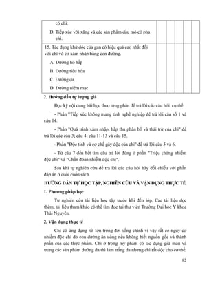 82
có chì.
D. Tiếp xúc với xăng và các sản phẩm dầu mỏ có pha
chì.
15. Tác dụng khử độc của gan có hiệu quả cao nhất đối
với chì vô cơ xâm nhập bằng con đường.
A. Đường hô hấp
B. Đường tiêu hóa
C. Đường da.
D. Đường niêm mạc
2. Hướng dẫn tự lượng giá
Đọc kỹ nội dung bài học theo từng phần để trả lời các câu hỏi, cụ thể:
- Phần "Tiếp xúc không mang tính nghề nghiệp để trả lời câu số 1 và
câu 14.
- Phần "Quá trình xâm nhập, hấp thu phân bố và thải trừ của chì" để
trả lời các câu 3; câu 4; câu 11-13 và câu 15.
- Phần "Độc tính và cơ chế gây độc của chì" để trả lời câu 5 và 6.
- Từ câu 7 đến hết tìm câu trả lời đúng ở phần "Triệu chứng nhiễm
độc chì" và "Chẩn đoán nhiễm độc chì".
Sau khi tự nghiên cứu để trả lời các câu hỏi hãy đối chiếu với phần
đáp án ở cuối cuốn sách.
HƯỚNG DẪN TỰ HỌC TẬP, NGHIÊN CỨU VÀ VẬN DỤNG THỰC TẾ
1. Phương pháp học
Tự nghiên cứu tài liệu học tập trước khi đến lớp. Các tài liệu đọc
thêm, tài liệu tham khảo có thể tìm đọc tại thư viện Trường Đại học Y khoa
Thái Nguyên.
2. Vận dụng thực tế
Chì có ứng dụng rất lớn trong đời sống chính vì vậy rất có nguy cơ
nhiễm độc chì do con đường ăn uống nếu không biết nguồn gốc và thành
phần của các thực phẩm. Chì ở trong mỹ phẩm có tác dụng giữ màu và
trong các sản phẩm dưỡng da thì làm trắng da nhưng chì rất độc cho cơ thể,
 